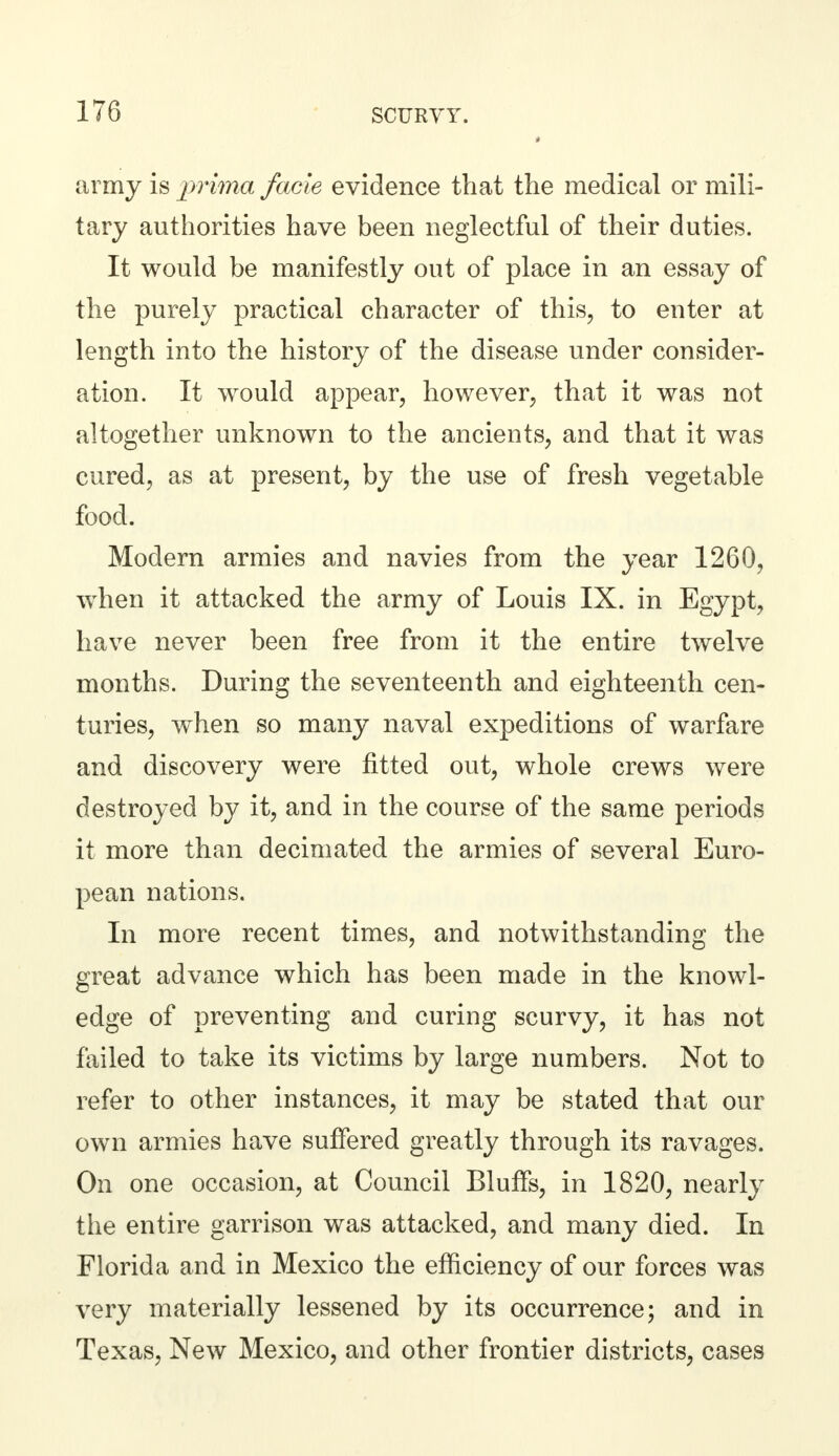 army is prima facie evidence that the medical or mili- tary authorities have been neglectful of their duties. It would be manifestly out of place in an essay of the purely practical character of this, to enter at length into the history of the disease under consider- ation. It would appear, however, that it was not altogether unknown to the ancients, and that it was cured, as at present, by the use of fresh vegetable food. Modern armies and navies from the year 1260, when it attacked the army of Louis IX. in Egypt, have never been free from it the entire twelve months. During the seventeenth and eighteenth cen- turies, when so many naval expeditions of warfare and discovery were fitted out, whole crews were destroyed by it, and in the course of the same periods it more than decimated the armies of several Euro- pean nations. In more recent times, and notwithstanding the great advance which has been made in the knowl- edge of preventing and curing scurvy, it has not failed to take its victims by large numbers. Not to refer to other instances, it may be stated that our own armies have suffered greatly through its ravages. On one occasion, at Council Bluffs, in 1820, nearly the entire garrison was attacked, and many died. In Florida and in Mexico the efficiency of our forces was very materially lessened by its occurrence; and in Texas, New Mexico, and other frontier districts, cases