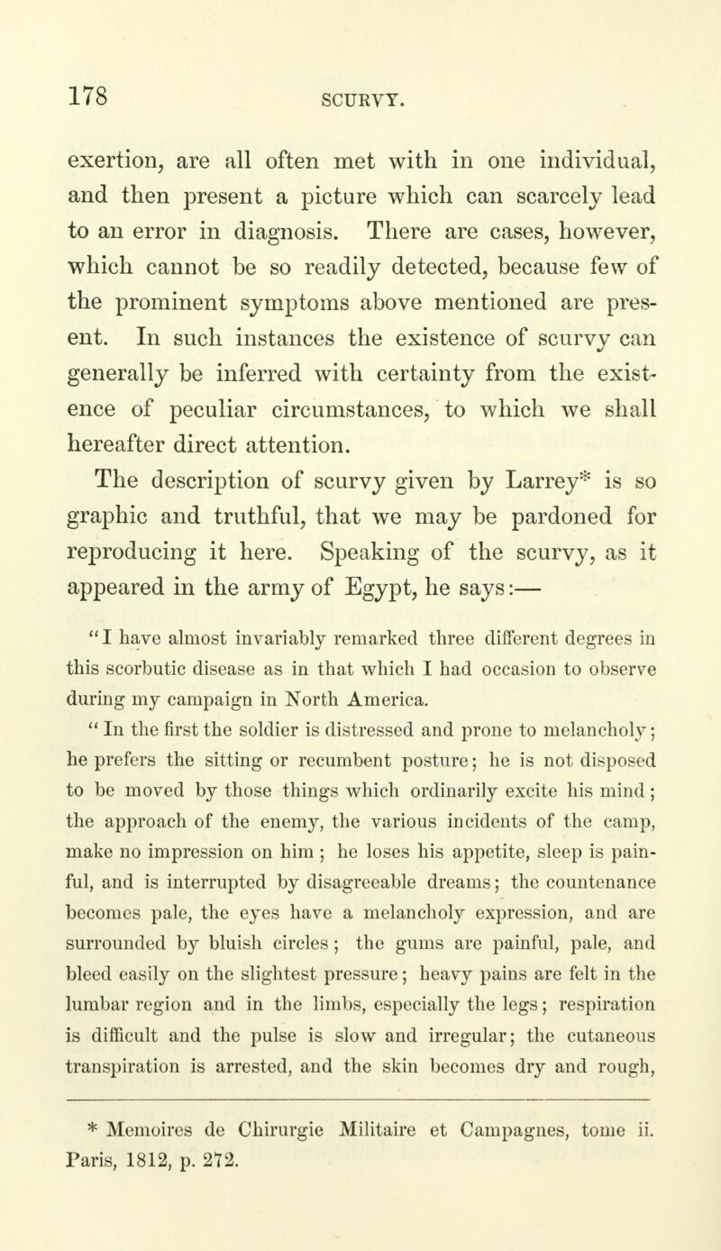 exertion, are all often met with in one individual, and then present a picture which can scarcely lead to an error in diagnosis. There are cases, however, which cannot be so readily detected, because few of the prominent symptoms above mentioned are pres- ent. In such instances the existence of scurvy can generally be inferred with certainty from the exist- ence of peculiar circumstances, to which we shall hereafter direct attention. The description of scurvy given by Larrey* is so graphic and truthful, that we may be pardoned for reproducing it here. Speaking of the scurvy, as it appeared in the army of Egypt, he says:— I have almost invariably remarked three different degrees in this scorbutic disease as in that which I had occasion to observe during my campaign in North America.  In the first the soldier is distressed and prone to melancholy; he prefers the sitting or recumbent posture; he is not disposed to be moved by those things which ordinarily excite his mind; the approach of the enemy, the various incidents of the camp, make no impression on him; he loses his appetite, sleep is pain- ful, and is interrupted by disagreeable dreams; the countenance becomes pale, the eyes have a melancholy expression, and are surrounded by bluish circles ; the gums are painful, pale, and bleed easily on the slightest pressure; heavy pains are felt in the lumbar region and in the limbs, especially the legs; respiration is difficult and the pulse is slow and irregular; the cutaneous transpiration is arrested, and the skin becomes dry and rough, * Memoires de Chirurgie Militaire et Campagnes, tome ii. Paris, 1812, p. 2t2.