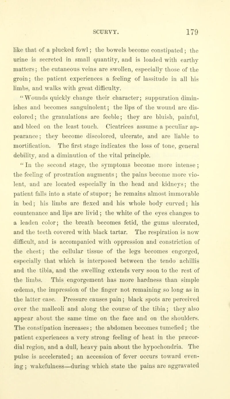 like that of a plucked fowl; the bowels become constipated; the urine is secreted in small quantity, and is loaded with earthy matters; the cutaneous veins are swollen, especially those of the groin; the patient experiences a feeling of lassitude in all hi* limbs, and walks with great difficulty. Wounds quickly change their character; suppuration dimin- ishes and becomes sanguinolent; the lips of the wound are dis- colored; the granulations are feeble; they are bluish, painful, and bleed on the least touch. Cicatrices assume a peculiar ap- pearance; they become discolored, ulcerate, and are liable to mortification. The first stage indicates the loss of tone, general debility, and a diminution of the vital principle.  In the second stage, the symptoms become more intense ; the feeling of prostration augments; the pains become more vio- lent, and are located especially in the head and kidneys; the patient falls into a state of stupor; he remains almost immovable in bed; his limbs are flexed and his whole body curved; his countenance and lips are livid ; the white of the eyes changes to a leaden color; the breath becomes fetid, the gums ulcerated, and the teeth covered with black tartar. The respiration is now difficult, and is accompanied with oppression and constriction of the chest; the cellular tissue of the legs becomes engorged, especially that which is interposed between the tendo achillis and the tibia, and the swelling extends very soon to the rest of the limbs. This engorgement has more hardness than simple oedema, the impression of the finger not remaining so long as in the latter case. Pressure causes pain; black spots are perceived over the malleoli and along the course of the tibia; they also appear about the same time on the face and on the shoulders. The constipation increases; the abdomen becomes tumefied; the patient experiences a very strong feeling of heat in the praecor- dial region, and a dull, heavy pain about the hypochondria. The pulse is accelerated; an accession of fever occurs toward even- ing ; wakefulness—during which state the pains are aggravated