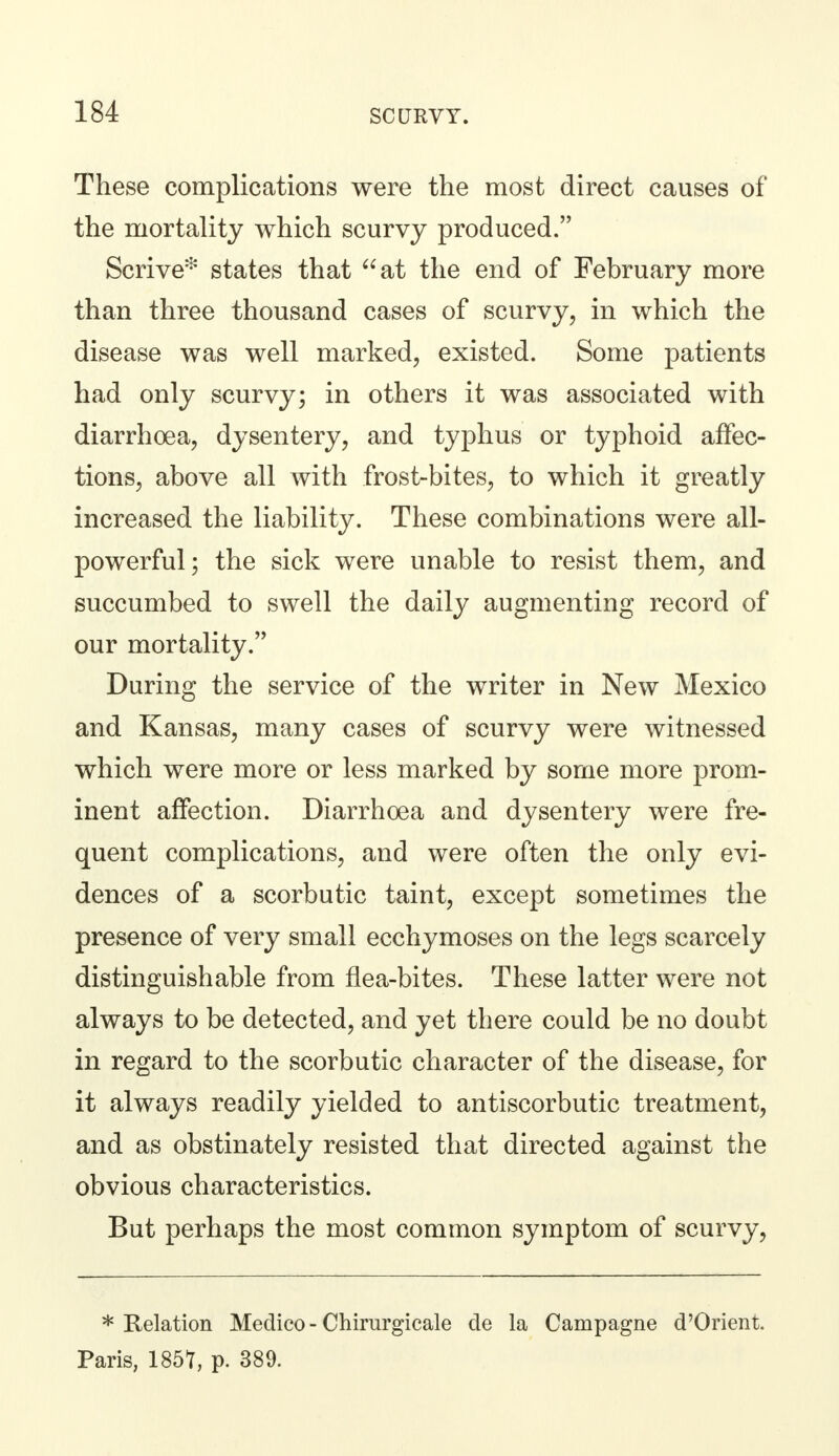 These complications were the most direct causes of the mortality which scurvy produced. Scrive* states that at the end of February more than three thousand cases of scurvy, in which the disease was well marked, existed. Some patients had only scurvy; in others it was associated with diarrhoea, dysentery, and typhus or typhoid affec- tions, above all with frost-bites, to which it greatly increased the liability. These combinations were all- powerful; the sick were unable to resist them, and succumbed to swell the daily augmenting record of our mortality. During the service of the writer in New Mexico and Kansas, many cases of scurvy were witnessed which were more or less marked by some more prom- inent affection. Diarrhoea and dysentery were fre- quent complications, and were often the only evi- dences of a scorbutic taint, except sometimes the presence of very small ecchymoses on the legs scarcely distinguishable from flea-bites. These latter were not always to be detected, and yet there could be no doubt in regard to the scorbutic character of the disease, for it always readily yielded to antiscorbutic treatment, and as obstinately resisted that directed against the obvious characteristics. But perhaps the most common symptom of scurvy, * Relation Medico - Chirurgicale de la Campagne d'Orient. Paris, 185?, p. 389.