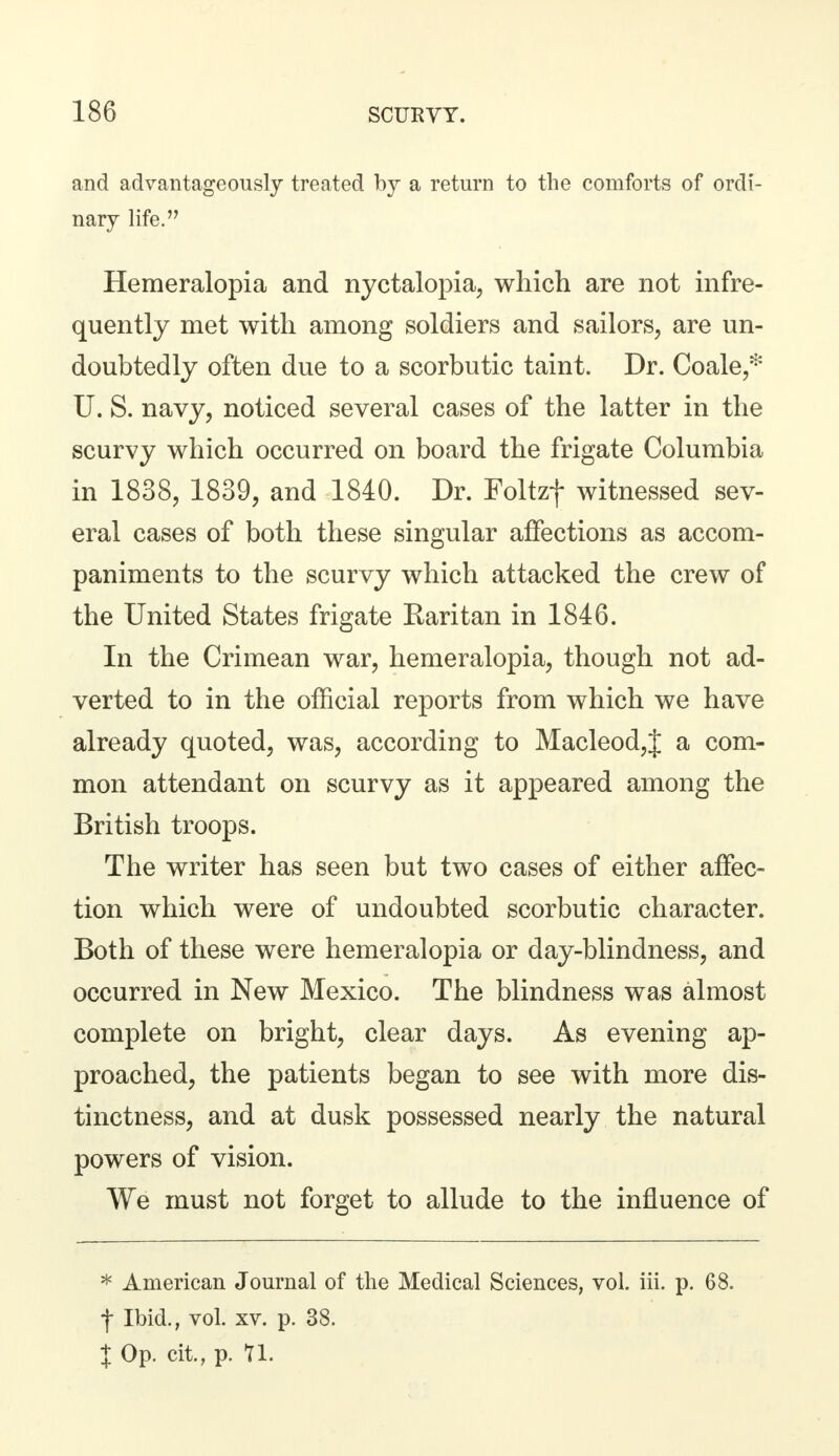 and advantageously treated by a return to the comforts of ordi- nary life. Hemeralopia and nyctalopia, which are not infre- quently met with among soldiers and sailors, are un- doubtedly often due to a scorbutic taint. Dr. Coale,* U. S. navy, noticed several cases of the latter in the scurvy which occurred on board the frigate Columbia in 1838, 1839, and 1840. Dr. Foltzf witnessed sev- eral cases of both these singular affections as accom- paniments to the scurvy which attacked the crew of the United States frigate Raritan in 1846. In the Crimean war, hemeralopia, though not ad- verted to in the official reports from which we have already quoted, was, according to Macleod,J a com- mon attendant on scurvy as it appeared among the British troops. The writer has seen but two cases of either affec- tion which were of undoubted scorbutic character. Both of these were hemeralopia or day-blindness, and occurred in New Mexico. The blindness was almost complete on bright, clear days. As evening ap- proached, the patients began to see with more dis- tinctness, and at dusk possessed nearly the natural powers of vision. We must not forget to allude to the influence of * American Journal of the Medical Sciences, vol. iii. p. 68. f Ibid., vol. xv. p. 38. X Op. cit, p. 11.