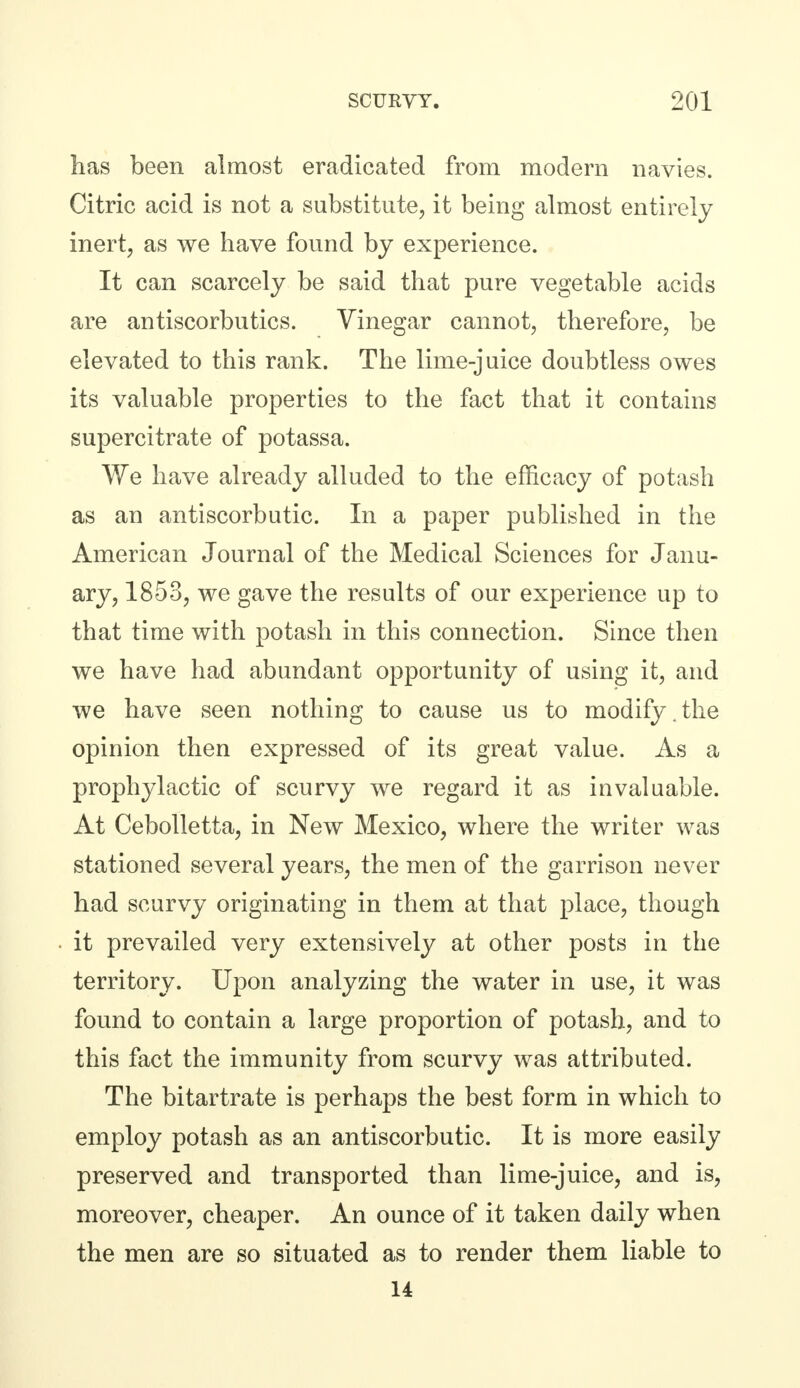 has been almost eradicated from modern navies. Citric acid is not a substitute, it being almost entirely inert, as we have found by experience. It can scarcely be said that pure vegetable acids are antiscorbutics. Vinegar cannot, therefore, be elevated to this rank. The lime-juice doubtless owes its valuable properties to the fact that it contains supercitrate of potassa. We have already alluded to the efficacy of potash as an antiscorbutic. In a paper published in the American Journal of the Medical Sciences for Janu- ary, 1853, we gave the results of our experience up to that time with potash in this connection. Since then we have had abundant opportunity of using it, and we have seen nothing to cause us to modify.the opinion then expressed of its great value. As a prophylactic of scurvy we regard it as invaluable. At Cebolletta, in New Mexico, where the writer was stationed several years, the men of the garrison never had scurvy originating in them at that place, though it prevailed very extensively at other posts in the territory. Upon analyzing the water in use, it was found to contain a large proportion of potash, and to this fact the immunity from scurvy was attributed. The bitartrate is perhaps the best form in which to employ potash as an antiscorbutic. It is more easily preserved and transported than lime-juice, and is, moreover, cheaper. An ounce of it taken daily when the men are so situated as to render them liable to 14