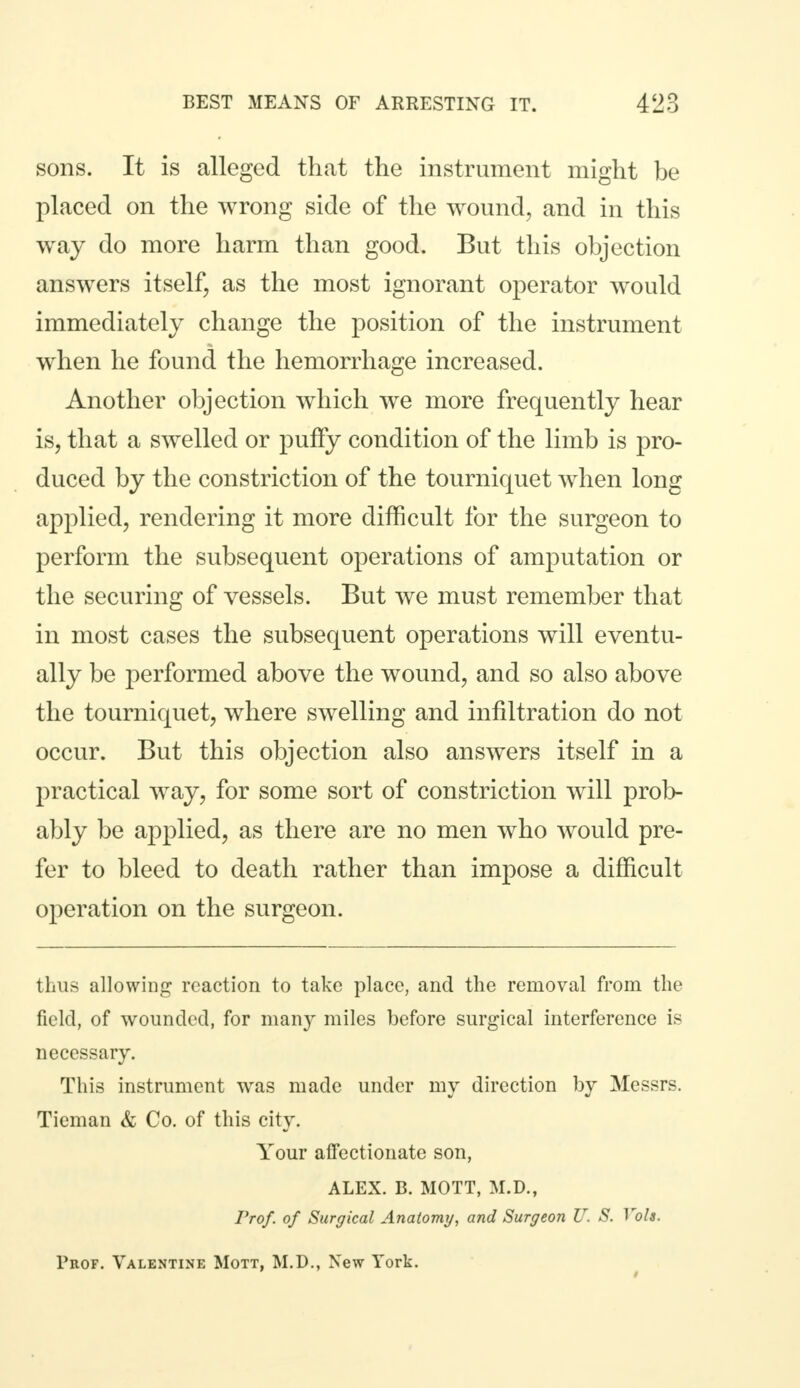sons. It is alleged that the instrument might be placed on the wrong side of the wound, and in this way do more harm than good. But this objection answers itself, as the most ignorant operator would immediately change the position of the instrument when he found the hemorrhage increased. Another objection which we more frequently hear is, that a swelled or puffy condition of the limb is pro- duced by the constriction of the tourniquet when long applied, rendering it more difficult for the surgeon to perform the subsequent operations of amputation or the securing of vessels. But we must remember that in most cases the subsequent operations will eventu- ally be performed above the wound, and so also above the tourniquet, where swelling and infiltration do not occur. But this objection also answers itself in a practical way, for some sort of constriction will prob- ably be applied, as there are no men who would pre- fer to bleed to death rather than impose a difficult operation on the surgeon. thus allowing reaction to take place, and the removal from the field, of wounded, for many miles before surgical interference is necessary. This instrument was made under my direction by Messrs. Tieman & Co. of this city. Your affectionate son, ALEX. B. MOTT, M.D., Prof, of Surgical Anatomy, and Surgeon U. S. Vols. Prof. Valentine Mott, M.D., New York.