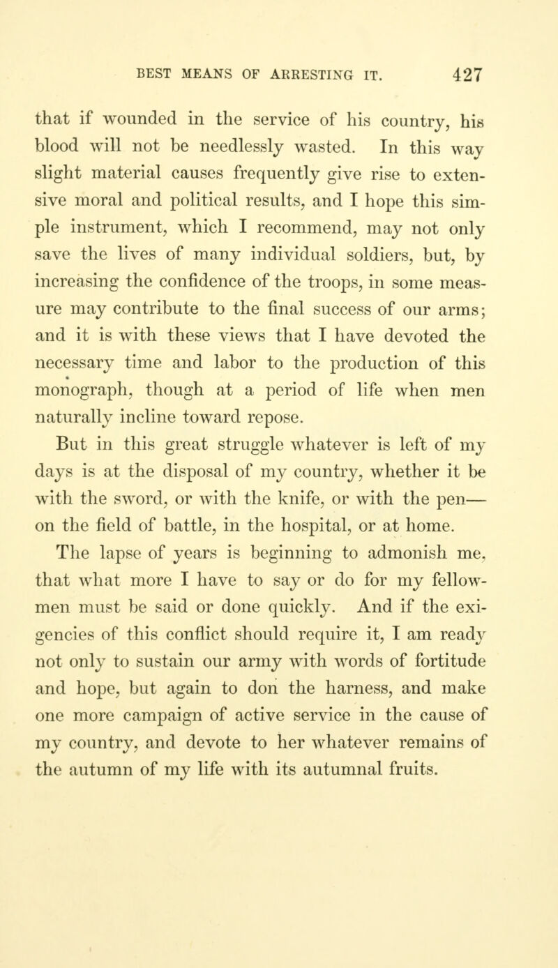 that if wounded in the service of his country, his blood will not be needlessly wasted. In this way slight material causes frequently give rise to exten- sive moral and political results, and I hope this sim- ple instrument, which I recommend, may not only save the lives of many individual soldiers, but, by increasing the confidence of the troops, in some meas- ure may contribute to the final success of our arms; and it is with these views that I have devoted the necessary time and labor to the production of this monograph, though at a period of life when men naturally incline toward repose. But in this great struggle whatever is left of my days is at the disposal of my country, whether it be with the sword, or with the knife, or with the pen— on the field of battle, in the hospital, or at home. The lapse of years is beginning to admonish me. that what more I have to say or do for my fellow- men must be said or done quickly. And if the exi- gencies of this conflict should require it, I am ready not only to sustain our army with words of fortitude and hope, but again to don the harness, and make one more campaign of active service in the cause of my country, and devote to her whatever remains of the autumn of my life with its autumnal fruits.