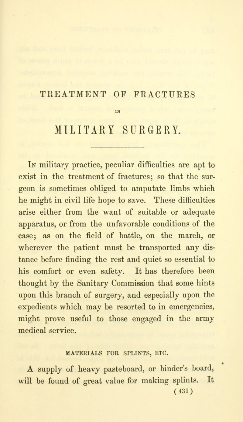IN MILITARY SURGERY. In military practice, peculiar difficulties are apt to exist in the treatment of fractures; so that the sur- geon is sometimes obliged to amputate limbs which he might in civil life hope to save. These difficulties arise either from the want of suitable or adequate apparatus, or from the unfavorable conditions of the case; as on the field of battle, on the march, or wherever the patient must be transported any dis- tance before finding the rest and quiet so essential to his comfort or even safety. It has therefore been thought by the Sanitary Commission that some hints upon this branch of surgery, and especially upon the expedients which may be resorted to in emergencies, might prove useful to those engaged in the army medical service. MATERIALS FOR SPLINTS, ETC. A supply of heavy pasteboard, or binder's board, will be found of great value for making splints. It