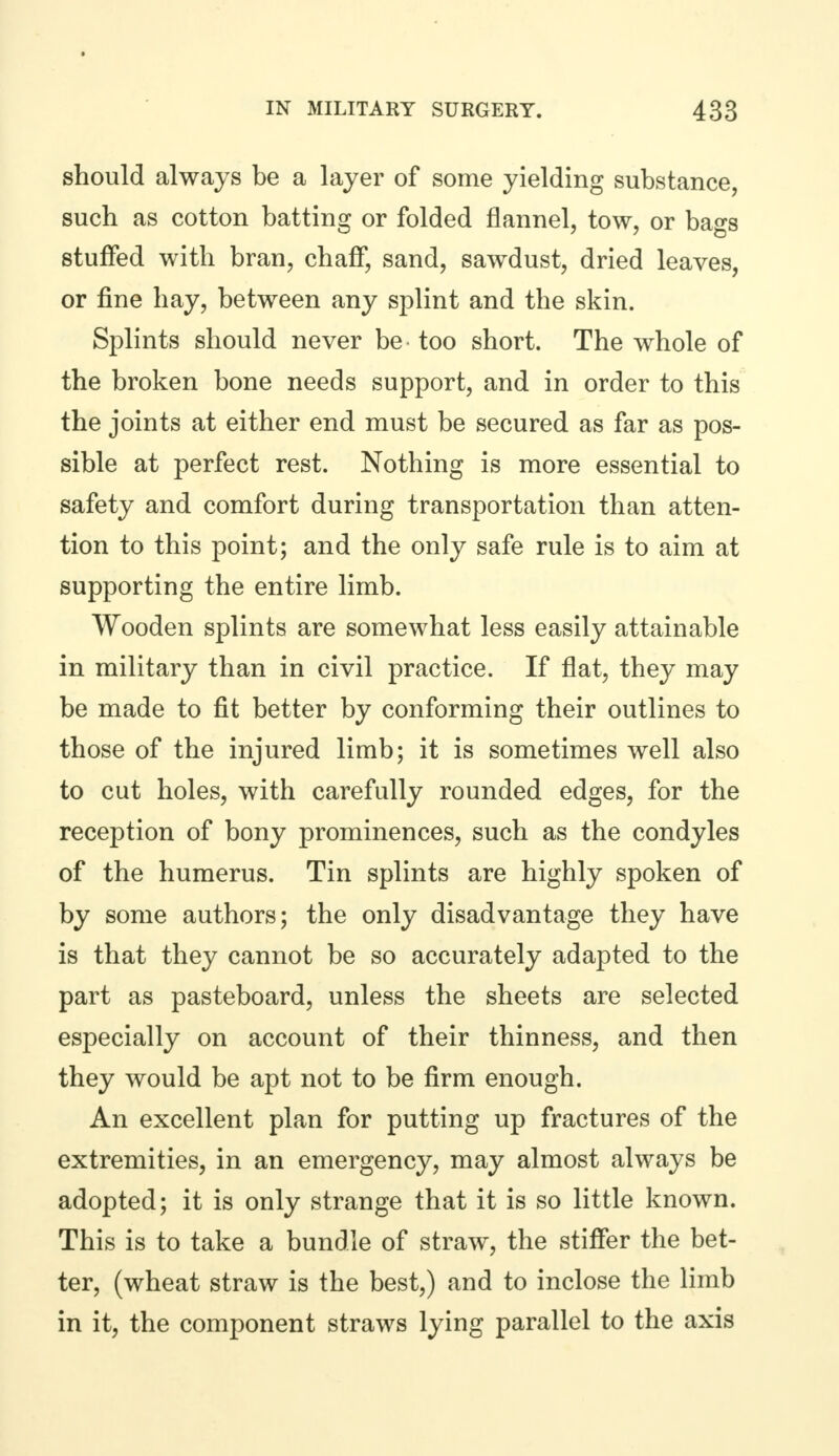 should always be a layer of some yielding substance, such as cotton batting or folded flannel, tow, or bags stuffed with bran, chaff, sand, sawdust, dried leaves, or fine hay, between any splint and the skin. Splints should never be too short. The whole of the broken bone needs support, and in order to this the joints at either end must be secured as far as pos- sible at perfect rest. Nothing is more essential to safety and comfort during transportation than atten- tion to this point; and the only safe rule is to aim at supporting the entire limb. Wooden splints are somewhat less easily attainable in military than in civil practice. If flat, they may be made to fit better by conforming their outlines to those of the injured limb; it is sometimes well also to cut holes, with carefully rounded edges, for the reception of bony prominences, such as the condyles of the humerus. Tin splints are highly spoken of by some authors; the only disadvantage they have is that they cannot be so accurately adapted to the part as pasteboard, unless the sheets are selected especially on account of their thinness, and then they would be apt not to be firm enough. An excellent plan for putting up fractures of the extremities, in an emergency, may almost always be adopted; it is only strange that it is so little known. This is to take a bundle of straw, the stiffer the bet- ter, (wheat straw is the best,) and to inclose the limb in it, the component straws lying parallel to the axis