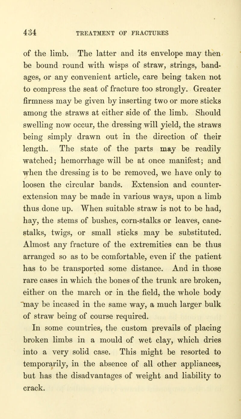 of the limb. The latter and its envelope may then be bound round with wisps of straw, strings, band- ages, or any convenient article, care being taken not to compress the seat of fracture too strongly. Greater firmness may be given by inserting two or more sticks among the straws at either side of the limb. Should swelling now occur, the dressing will yield, the straws being simply drawn out in the direction of their length. The state of the parts may be readily watched; hemorrhage will be at once manifest; and when the dressing is to be removed, we have only to loosen the circular bands. Extension and counter- extension may be made in various ways, upon a limb thus done up. When suitable straw is not to be had, hay, the stems of bushes, corn-stalks or leaves, cane- stalks, twigs, or small sticks may be substituted. Almost any fracture of the extremities can be thus arranged so as to be comfortable, even if the patient has to be transported some distance. And in those rare cases in which the bones of the trunk are broken, either on the march or in the field, the whole body may be incased in the same way, a much larger bulk of straw being of course required. In some countries, the custom prevails of placing broken limbs in a mould of wet clay, which dries into a very solid case. This might be resorted to temporarily, in the absence of all other appliances, but has the disadvantages of weight and liability to crack.