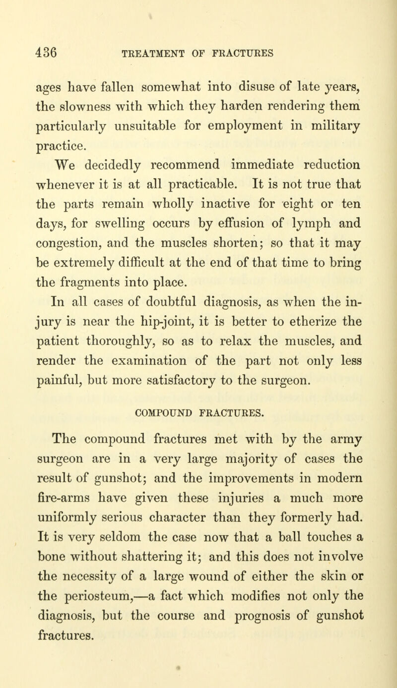 ages have fallen somewhat into disuse of late years, the slowness with which they harden rendering them particularly unsuitable for employment in military practice. We decidedly recommend immediate reduction whenever it is at all practicable. It is not true that the parts remain wholly inactive for eight or ten days, for swelling occurs by effusion of lymph and congestion, and the muscles shorten; so that it may be extremely difficult at the end of that time to bring the fragments into place. In all cases of doubtful diagnosis, as when the in- jury is near the hip-joint, it is better to etherize the patient thoroughly, so as to relax the muscles, and render the examination of the part not only less painful, but more satisfactory to the surgeon. COMPOUND FRACTURES. The compound fractures met with by the army surgeon are in a very large majority of cases the result of gunshot; and the improvements in modern fire-arms have given these injuries a much more uniformly serious character than they formerly had. It is very seldom the case now that a ball touches a bone without shattering it; and this does not involve the necessity of a large wound of either the skin or the periosteum,—a fact which modifies not only the diagnosis, but the course and prognosis of gunshot fractures.