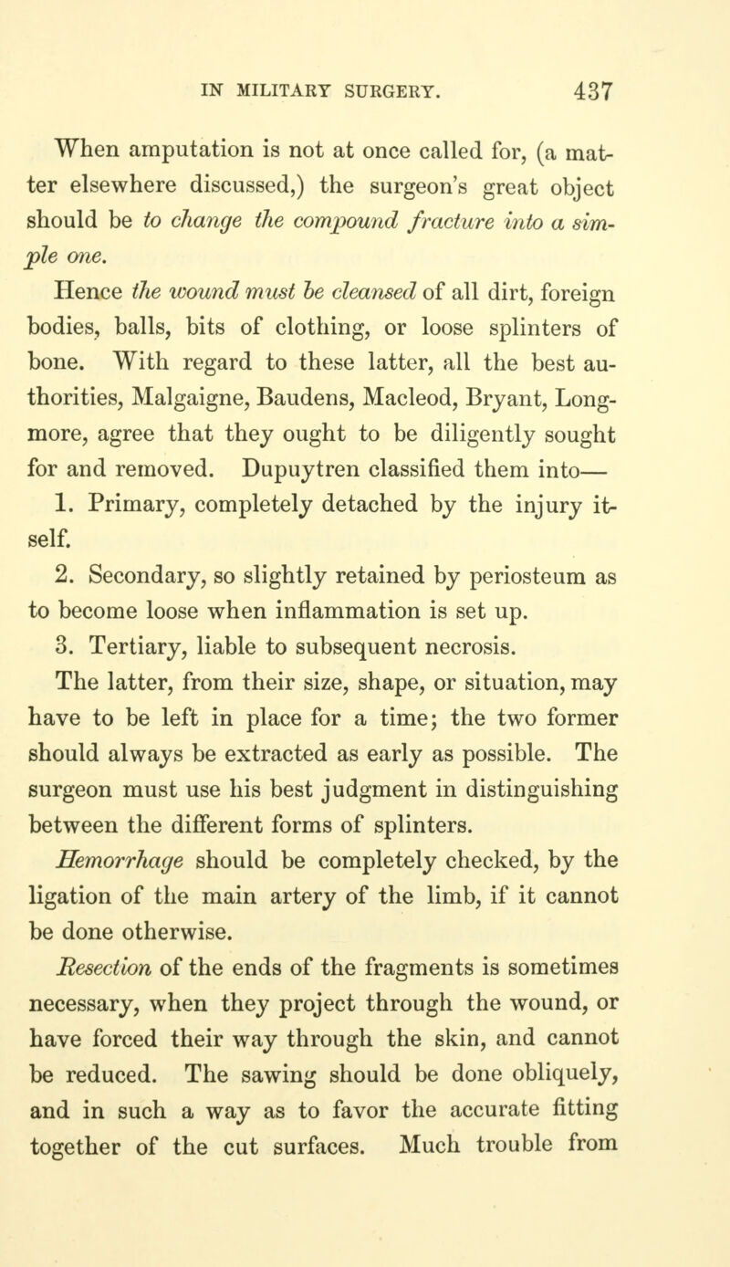 When amputation is not at once called for, (a mat- ter elsewhere discussed,) the surgeon's great object should be to change the compound fracture into a sim- ple one. Hence the wound must he cleansed of all dirt, foreign bodies, balls, bits of clothing, or loose splinters of bone. With regard to these latter, all the best au- thorities, Malgaigne, Baudens, Macleod, Bryant, Long- more, agree that they ought to be diligently sought for and removed. Dupuytren classified them into— 1. Primary, completely detached by the injury it- self. 2. Secondary, so slightly retained by periosteum as to become loose when inflammation is set up. 3. Tertiary, liable to subsequent necrosis. The latter, from their size, shape, or situation, may have to be left in place for a time; the two former should always be extracted as early as possible. The surgeon must use his best judgment in distinguishing between the different forms of splinters. Hemorrhage should be completely checked, by the ligation of the main artery of the limb, if it cannot be done otherwise. Resection of the ends of the fragments is sometimes necessary, when they project through the wound, or have forced their way through the skin, and cannot be reduced. The sawing should be done obliquely, and in such a way as to favor the accurate fitting together of the cut surfaces. Much trouble from