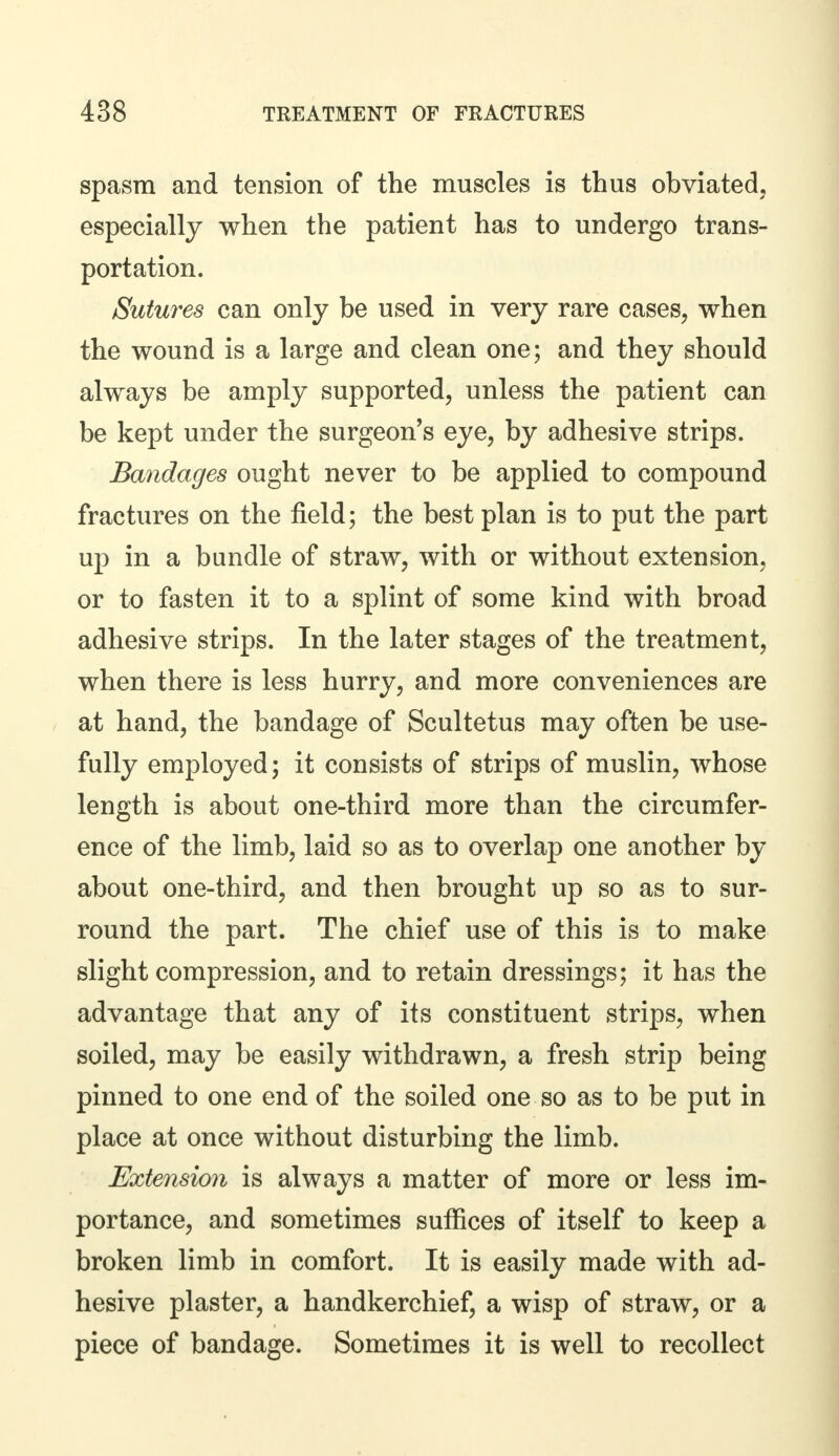 spasm and tension of the muscles is thus obviated, especially when the patient has to undergo trans- portation. Sutures can only be used in very rare cases, when the wound is a large and clean one; and they should always be amply supported, unless the patient can be kept under the surgeon's eye, by adhesive strips. Bandages ought never to be applied to compound fractures on the field; the best plan is to put the part up in a bundle of straw, with or without extension, or to fasten it to a splint of some kind with broad adhesive strips. In the later stages of the treatment, when there is less hurry, and more conveniences are at hand, the bandage of Scultetus may often be use- fully employed; it consists of strips of muslin, whose length is about one-third more than the circumfer- ence of the limb, laid so as to overlap one another by about one-third, and then brought up so as to sur- round the part. The chief use of this is to make slight compression, and to retain dressings; it has the advantage that any of its constituent strips, when soiled, may be easily withdrawn, a fresh strip being pinned to one end of the soiled one so as to be put in place at once without disturbing the limb. Extension is always a matter of more or less im- portance, and sometimes suffices of itself to keep a broken limb in comfort. It is easily made with ad- hesive plaster, a handkerchief, a wisp of straw, or a piece of bandage. Sometimes it is well to recollect