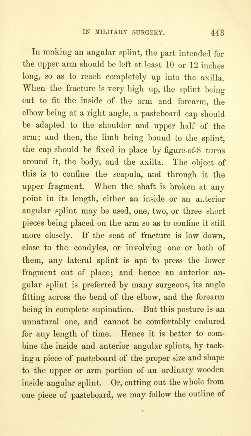 In making an angular splint, the part intended for the upper arm should be left at least 10 or 12 inches long, so as to reach completely up into the axilla. When the fracture is very high up, the splint being cut to fit the inside of the arm and forearm, the elbow being at a right angle, a pasteboard cap should be adapted to the shoulder and upper half of the arm; and then, the limb being bound to the splint, the cap should be fixed in place by figure-of-8 turns around it, the body, and the axilla. The object of this is to confine the scapula, and through it the upper fragment. When the shaft is broken at any point in its length, either an inside or an anterior angular splint may be used, one, two, or three short pieces being placed on the arm so as to confine it still more closely. If the seat of fracture is low down, close to the condyles, or involving one or both of them, any lateral splint is apt to press the lower fragment out of place; and hence an anterior an- gular splint is preferred by many surgeons, its angle fitting across the bend of the elbow, and the forearm being in complete supination. But this posture is an unnatural one, and cannot be comfortably endured for any length of time. Hence it is better to com- bine the inside and anterior angular splints, by tack- ing a piece of pasteboard of the proper size and shape to the upper or arm portion of an ordinary wooden inside angular splint. Or, cutting out the whole from one piece of pasteboard, we may follow the outline of