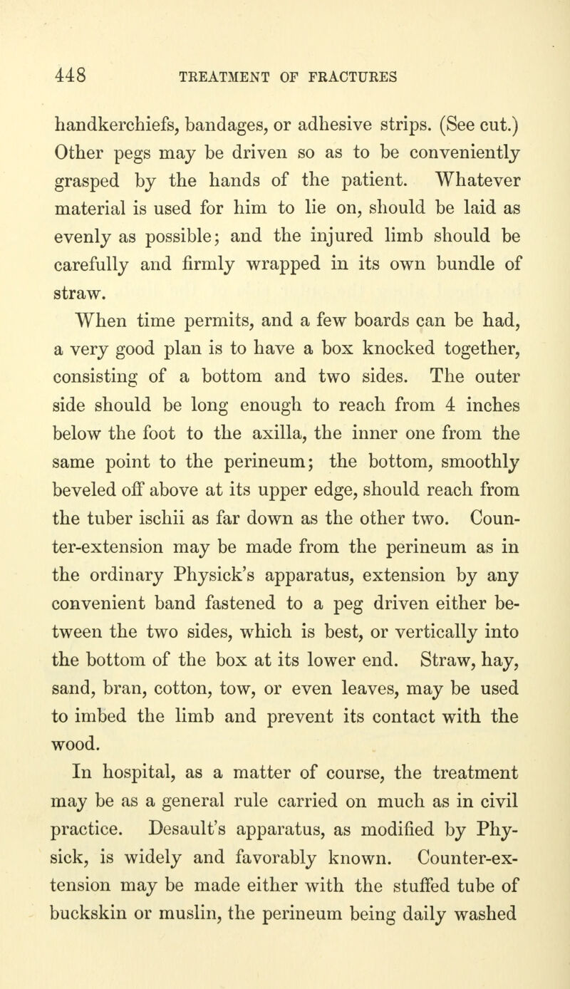 handkerchiefs, bandages, or adhesive strips. (See cut.) Other pegs may be driven so as to be conveniently grasped by the hands of the patient. Whatever material is used for him to lie on, should be laid as evenly as possible; and the injured limb should be carefully and firmly wrapped in its own bundle of straw. When time permits, and a few boards can be had, a very good plan is to have a box knocked together, consisting of a bottom and two sides. The outer side should be long enough to reach from 4 inches below the foot to the axilla, the inner one from the same point to the perineum; the bottom, smoothly beveled off above at its upper edge, should reach from the tuber ischii as far down as the other two. Coun- ter-extension may be made from the perineum as in the ordinary Physick's apparatus, extension by any convenient band fastened to a peg driven either be- tween the two sides, which is best, or vertically into the bottom of the box at its lower end. Straw, hay, sand, bran, cotton, tow, or even leaves, may be used to imbed the limb and prevent its contact with the wood. In hospital, as a matter of course, the treatment may be as a general rule carried on much as in civil practice. Desault's apparatus, as modified by Phy- sick, is widely and favorably known. Counter-ex- tension may be made either with the stuffed tube of buckskin or muslin, the perineum being daily washed