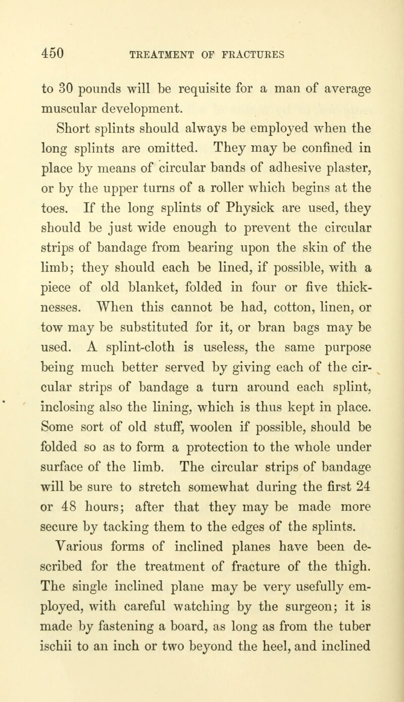to 30 pounds will be requisite for a man of average muscular development. Short splints should always be emploj^ed when the long splints are omitted. They may be confined in place by means of circular bands of adhesive plaster, or by the upper turns of a roller which begins at the toes. If the long splints of Physick are used, they should be just wide enough to prevent the circular strips of bandage from bearing upon the skin of the limb; they should each be lined, if possible, with a piece of old blanket, folded in four or five thick- nesses. When this cannot be had, cotton, linen, or tow may be substituted for it, or bran bags may be used. A splint-cloth is useless, the same purpose being much better served by giving each of the cir- cular strips of bandage a turn around each splint, inclosing also the lining, which is thus kept in place. Some sort of old stuff, woolen if possible, should be folded so as to form a protection to the whole under surface of the limb. The circular strips of bandage will be sure to stretch somewhat during the first 24 or 48 hours; after that they may be made more secure by tacking them to the edges of the splints. Various forms of inclined planes have been de- scribed for the treatment of fracture of the thigh. The single inclined plane may be very usefully em- ployed, with careful watching by the surgeon; it is made by fastening a board, as long as from the tuber ischii to an inch or two beyond the heel, and inclined