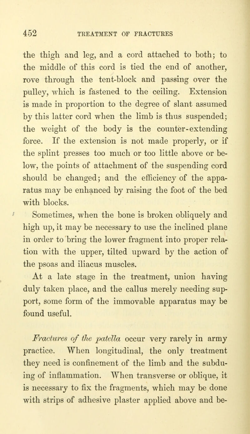 the thigh and leg, and a cord attached to both; to the middle of this cord is tied the end of another, rove through the tent-block and passing over the pulley, which is fastened to the ceiling. Extension is made in proportion to the degree of slant assumed by this latter cord when the limb is thus suspended; the weight of the body is the counter-extending force. If the extension is not made properly, or if the splint presses too much or too little above or be- low, the points of attachment of the suspending cord should be changed; and the efficiency of the appa- ratus may be enhanced by raising the foot of the bed with blocks. Sometimes, when the bone is broken obliquely and high up, it may be necessary to use the inclined plane in order to bring the lower fragment into proper rela- tion with the upper, tilted upward by the action of the psoas and iliacus muscles. At a late stage in the treatment, union having duly taken place, and the callus merely needing sup- port, some form of the immovable apparatus may be found useful. Fractures of the patella occur very rarely in army practice. When longitudinal, the only treatment they need is confinement of the limb and the subdu- ing of inflammation. When transverse or oblique, it is necessary to fix the fragments, which may be done with strips of adhesive plaster applied above and be-