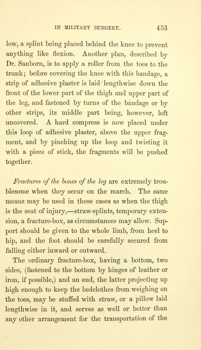 low, a splint being placed behind the knee to prevent anything like flexion. Another plan, described by Dr. Sanborn, is to apply a roller from the toes to the trunk; before covering the knee with this bandage, a strip of adhesive plaster is laid * lengthwise down the front of the lower part of the thigh and upper part of the leg, and fastened by turns of the bandage or by other strips, its middle part being, however, left uncovered. A hard compress is now placed under this loop of adhesive plaster, above the upper frag- ment, and by pinching up the loop and twisting it with a piece of stick, the fragments will be pushed together. Fractures of the bones of the leg are extremely trou- blesome when they occur on the march. The same means may be used in these cases as when the thigh is the seat of injury,—straw-splints, temporary exten- sion, a fracture-box, as circumstances may allow. Sup- port should be given to the whole limb, from heel to hip, and the foot should be carefully secured from falling either inward or outward. The ordinary fracture-box, having a bottom, two sides, (fastened to the bottom by hinges of leather or iron, if possible,) and an end, the latter projecting up high enough to keep the bedclothes from weighing on the toes, may be stuffed with straw, or a pillow laid lengthwise in it, and serves as well or better than any other arrangement for the transportation of the