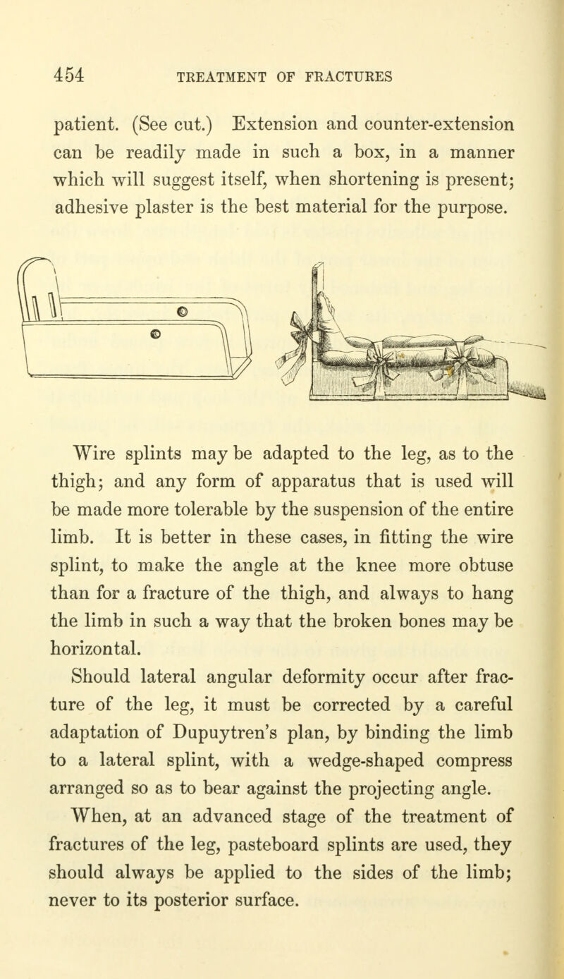 patient. (See cut.) Extension and counter-extension can be readily made in such a box, in a manner which will suggest itself, when shortening is present; adhesive plaster is the best material for the purpose. Wire splints may be adapted to the leg, as to the thigh; and any form of apparatus that is used will be made more tolerable by the suspension of the entire limb. It is better in these cases, in fitting the wire splint, to make the angle at the knee more obtuse than for a fracture of the thigh, and always to hang the limb in such a way that the broken bones may be horizontal. Should lateral angular deformity occur after frac- ture of the leg, it must be corrected by a careful adaptation of Dupuytren's plan, by binding the limb to a lateral splint, with a wedge-shaped compress arranged so as to bear against the projecting angle. When, at an advanced stage of the treatment of fractures of the leg, pasteboard splints are used, they should always be applied to the sides of the limb; never to its posterior surface.