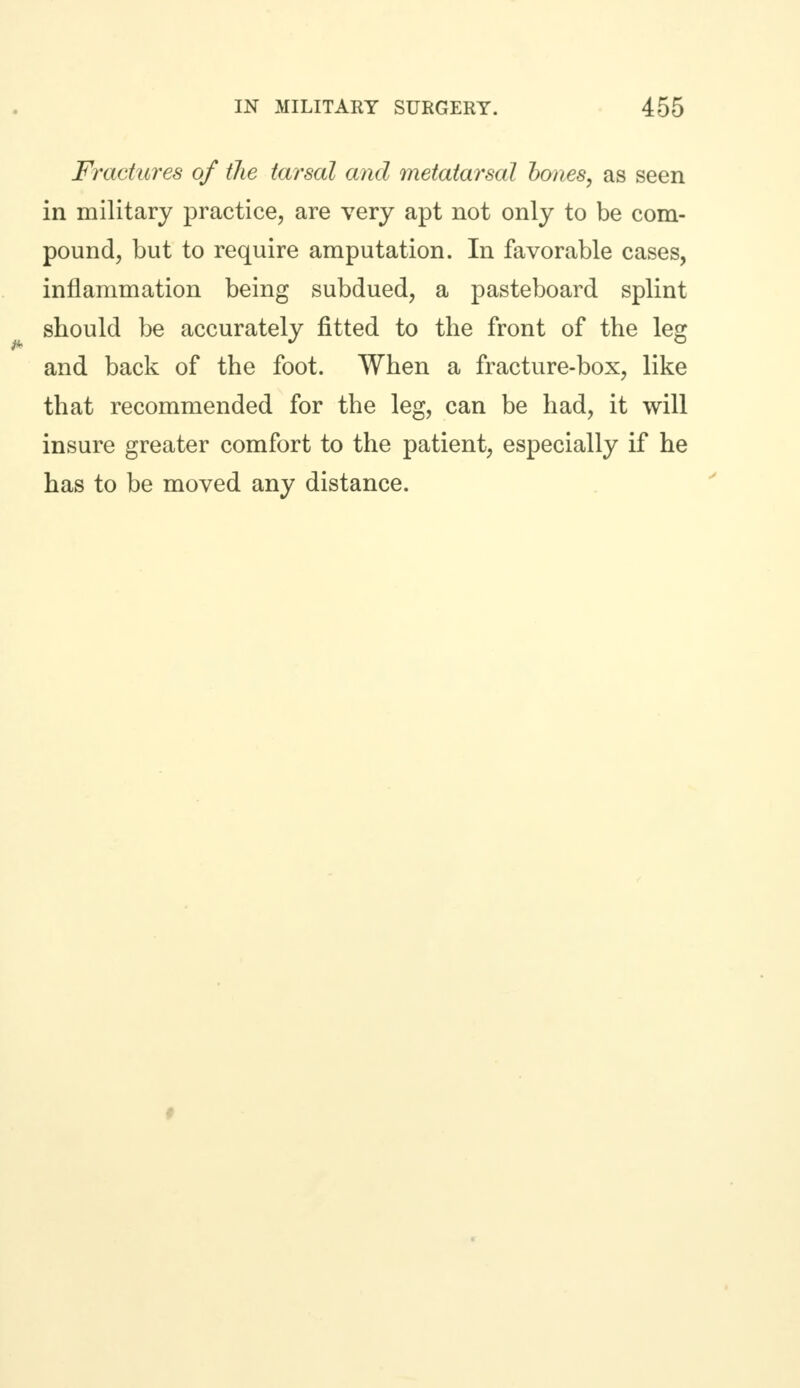 Fractures of the tarsal and metatarsal hones, as seen in military practice, are very apt not only to be com- pound, but to require amputation. In favorable cases, inflammation being subdued, a pasteboard splint should be accurately fitted to the front of the leg and back of the foot. When a fracture-box, like that recommended for the leg, can be had, it will insure greater comfort to the patient, especially if he has to be moved any distance. #