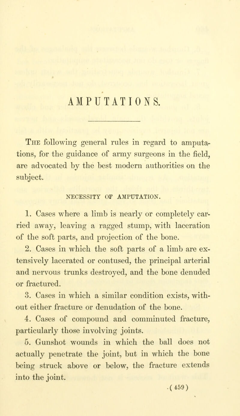 TnE following general rules in regard to amputa- tions, for the guidance of army surgeons in the field, are advocated by the best modern authorities on the subject. NECESSITY OF AMPUTATION. 1. Cases where a limb is nearly or completely car- ried away, leaving a ragged stump, with laceration of the soft parts, and projection of the bone. 2. Cases in which the soft parts of a limb are ex- tensively lacerated or contused, the principal arterial and nervous trunks destroyed, and the bone denuded or fractured. 3. Cases in which a similar condition exists, with- out either fracture or denudation of the bone. 4. Cases of compound and comminuted fracture, particularly those involving joints. 5. Gunshot wounds in which the ball does not actually penetrate the joint, but in which the bone being struck above or below, the fracture extends into the joint.