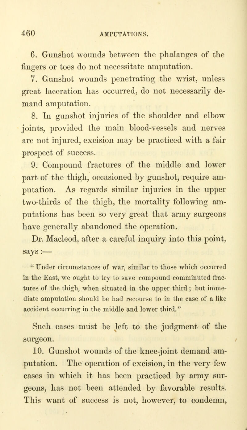 6. Gunshot wounds between the phalanges of the fingers or toes do not necessitate amputation. 7. Gunshot wounds penetrating the wrist, unless great laceration has occurred, do not necessarily de- mand amputation. 8. In gunshot injuries of the shoulder and elbow joints, provided the main blood-vessels and nerves are not injured, excision may be practiced with a fair prospect of success. 9. Compound fractures of the middle and lower part of the thigh, occasioned by gunshot, require am- putation. As regards similar injuries in the upper two-thirds of the thigh, the mortality following am- putations has been so very great that army surgeons have generally abandoned the operation. Dr. Macleod, after a careful inquiry into this point, says:—  Under circumstances of war, similar to those which occurred in the East, we ought to try to save compound comminuted frac- tures of the thigh, when situated in the upper third ; but imme- diate amputation should be had recourse to in the case of a like accident occurring in the middle and lower third. Such cases must be left to the judgment of the surgeon. i 10. Gunshot wounds of the knee-joint demand am- putation. The operation of excision, in the very few cases in which it has been practiced by army sur- geons, has not been attended by favorable results. This want of success is not, however, to condemn,