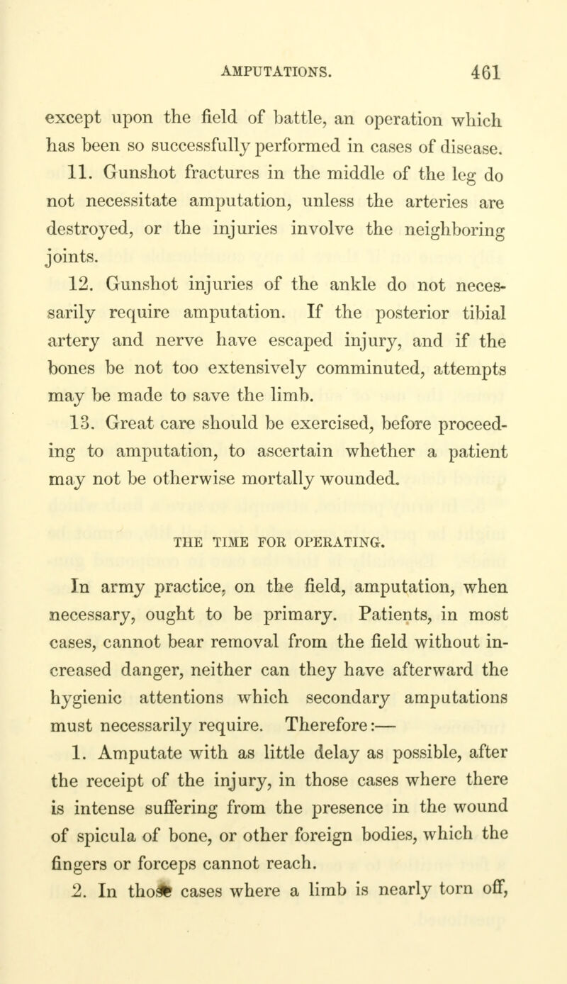 except upon the field of battle, an operation which has been so successfully performed in cases of disease. 11. Gunshot fractures in the middle of the leg do not necessitate amputation, unless the arteries are destroyed, or the injuries involve the neighboring joints. 12. Gunshot injuries of the ankle do not neces- sarily require amputation. If the posterior tibial artery and nerve have escaped injury, and if the bones be not too extensively comminuted, attempts may be made to save the limb. 13. Great care should be exercised, before proceed- ing to amputation, to ascertain whether a patient may not be otherwise mortally wounded. THE TIME FOR OPERATING. In army practice, on the field, amputation, when necessary, ought to be primary. Patients, in most cases, cannot bear removal from the field without in- creased danger, neither can they have afterward the hygienic attentions which secondary amputations must necessarily require. Therefore:— 1. Amputate with as little delay as possible, after the receipt of the injury, in those cases where there is intense suffering from the presence in the wound of spicula of bone, or other foreign bodies, which the fingers or forceps cannot reach. 2. In tho># cases where a limb is nearly torn off,
