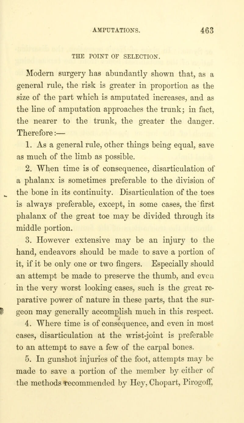 THE POINT OF SELECTION. Modern surgery has abundantly shown that, as a general rule, the risk is greater in proportion as the size of the part which is amputated increases, and as the line of amputation approaches the trunk; in fact, the nearer to the trunk, the greater the danger. Therefore:— 1. As a general rule, other things being equal, save as much of the limb as possible. 2. When time is of consequence, disarticulation of a phalanx is sometimes preferable to the division of the bone in its continuity. Disarticulation of the toes is always preferable, except, in some cases, the first phalanx of the great toe may be divided through its middle portion. 3. However extensive may be an injury to the hand, endeavors should be made to save a portion of it, if it be only one or two fingers. Especially should an attempt be made to preserve the thumb, and even in the very worst looking cases, such is the great re- parative power of nature in these parts, that the sur- f geon may generally accomplish much in this respect. 4. Where time is of consequence, and even in most cases, disarticulation at the wrist-joint is preferable to an attempt to save a few of the carpal bones. 5. In gunshot injuries of the foot, attempts may be made to save a portion of the member by either of the methods -recommended by Hey, Chopart, PirogofF,