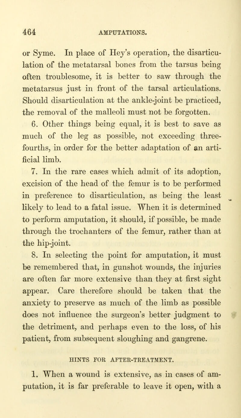 or Syme. In place of Hey's operation, the disarticu- lation of the metatarsal bones from the tarsus being often troublesome, it is better to saw through the metatarsus just in front of the tarsal articulations. Should disarticulation at the ankle-joint be practiced, the removal of the malleoli must not be forgotten. 6. Other things being equal, it is best to save as much of the leg as possible, not exceeding three- fourths, in order for the better adaptation of an arti- ficial limb. 7. In the rare cases which admit of its adoption, excision of the head of the femur is to be performed in preference to disarticulation, as being the least likely to lead to a fatal issue. When it is determined to perform amputation, it should, if possible, be made through the trochanters of the femur, rather than at the hip-joint. 8. In selecting the point for amputation, it must be remembered that, in gunshot wounds, the injuries are often far more extensive than they at first sight appear. Care therefore should be taken that the anxiety to preserve as much of the limb as possible does not influence the surgeon's better judgment to the detriment, and perhaps even to the loss, of his patient, from subsequent sloughing and gangrene. HINTS FOR AFTER-TREATMENT. 1. When a wound is extensive, as in cases of am- putation, it is far preferable to leave it open, with a