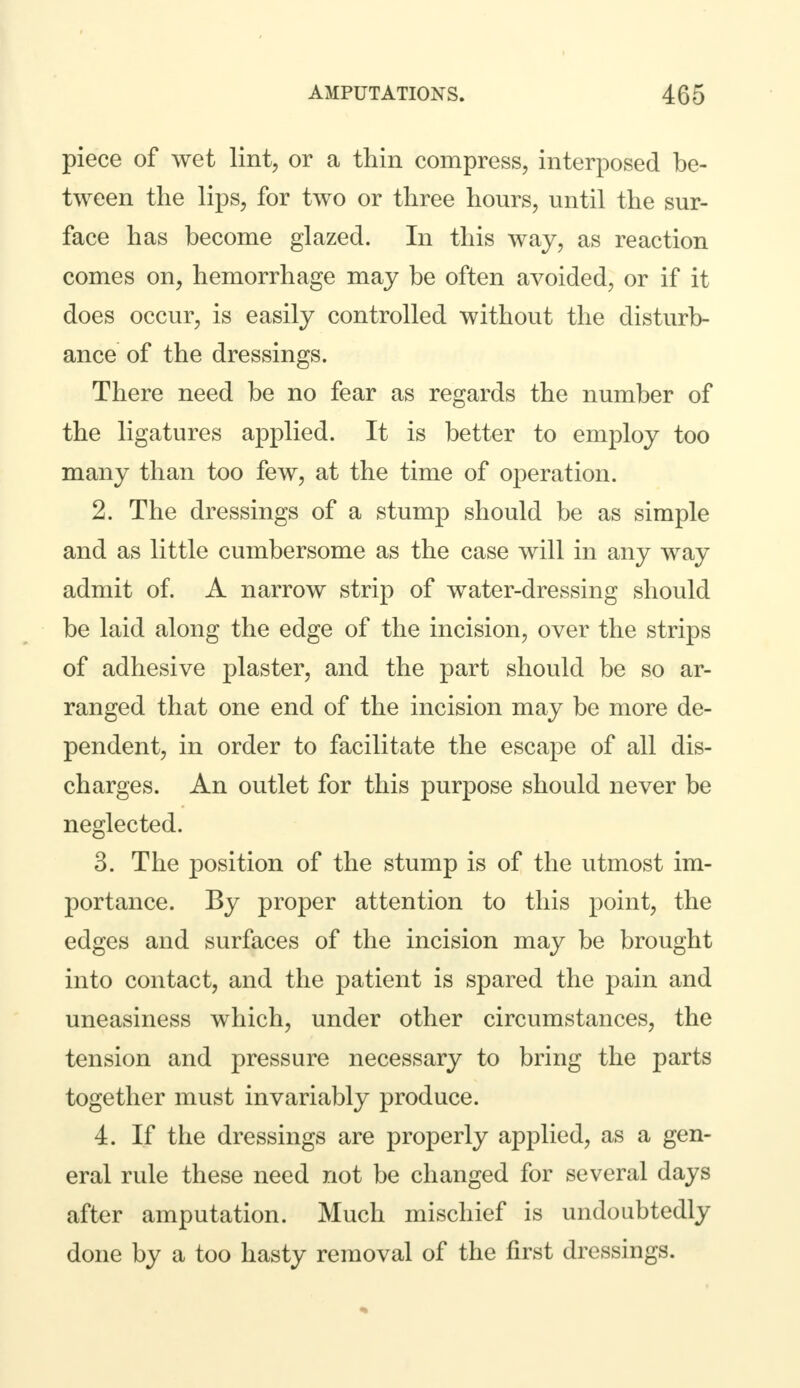piece of wet lint, or a thin compress, interposed be- tween the lips, for two or three hours, until the sur- face has become glazed. In this way, as reaction comes on, hemorrhage may be often avoided, or if it does occur, is easily controlled without the disturb- ance of the dressings. There need be no fear as regards the number of the ligatures applied. It is better to employ too many than too few, at the time of operation. 2. The dressings of a stump should be as simple and as little cumbersome as the case will in any way admit of. A narrow strip of water-dressing should be laid along the edge of the incision, over the strips of adhesive plaster, and the part should be so ar- ranged that one end of the incision may be more de- pendent, in order to facilitate the escape of all dis- charges. An outlet for this purpose should never be neglected. 3. The position of the stump is of the utmost im- portance. By proper attention to this point, the edges and surfaces of the incision may be brought into contact, and the patient is spared the pain and uneasiness which, under other circumstances, the tension and pressure necessary to bring the parts together must invariably produce. 4. If the dressings are properly applied, as a gen- eral rule these need not be changed for several days after amputation. Much mischief is undoubtedly done by a too hasty removal of the first dressings.