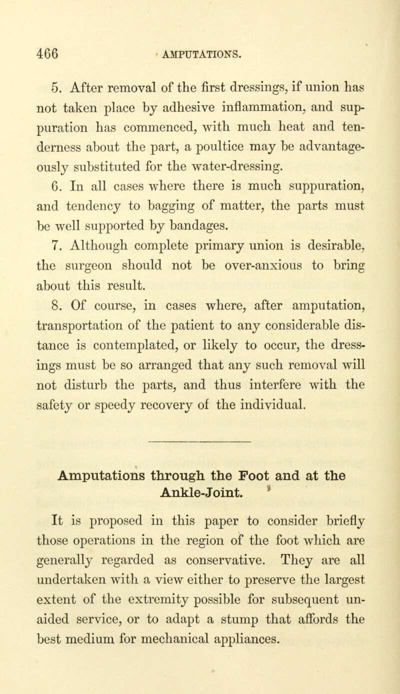 5. After removal of the first dressings, if union has not taken place by adhesive inflammation, and sup- puration has commenced, with much heat and ten- derness about the part, a poultice may be advantage- ously substituted for the water-dressing. 6. In all cases where there is much suppuration, and tendency to bagging of matter, the parts must be well supported by bandages. 7. Although complete primary union is desirable, the surgeon should not be over-anxious to bring about this result. 8. Of course, in cases where, after amputation, transportation of the patient to any considerable dis- tance is contemplated, or likely to occur, the dress- ings must be so arranged that any such removal will not disturb the parts, and thus interfere with the safety or speedy recovery of the individual. Amputations through the Foot and at the Ankle-Joint. It is proposed in this paper to consider briefly those operations in the region of the foot which are generally regarded as conservative. They are all undertaken with a view either to preserve the largest extent of the extremity possible for subsequent un- aided service, or to adapt a stump that affords the best medium for mechanical appliances.