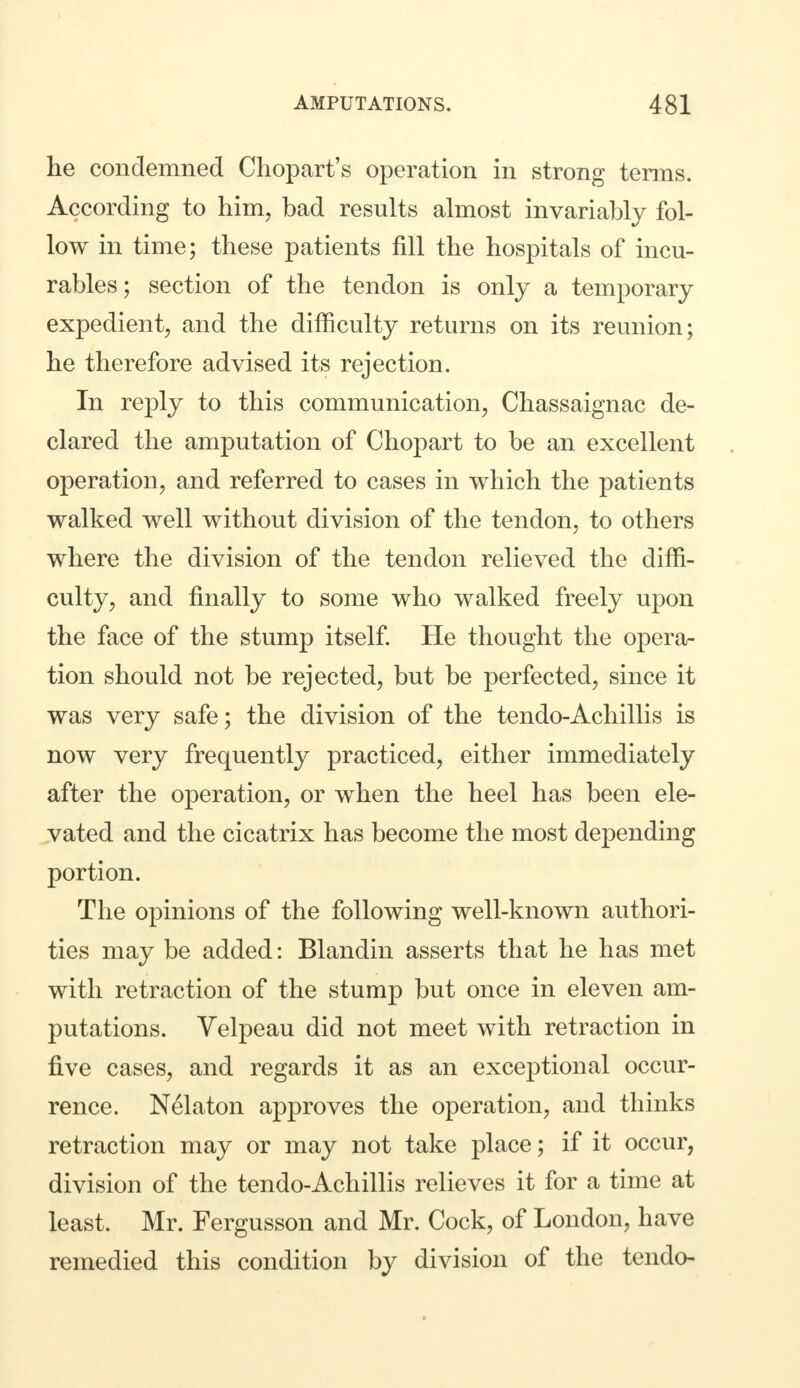 he condemned Chopart's operation in strong terms. According to him, bad results almost invariably fol- low in time; these patients fill the hospitals of incu- rables; section of the tendon is only a temporary expedient, and the difficulty returns on its reunion; he therefore advised its rejection. In reply to this communication, Chassaignae de- clared the amputation of Chopart to be an excellent operation, and referred to cases in which the patients walked well without division of the tendon, to others where the division of the tendon relieved the diffi- culty, and finally to some who walked freely upon the face of the stump itself. He thought the opera- tion should not be rejected, but be perfected, since it was very safe; the division of the tendo-Achillis is now very frequently practiced, either immediately after the operation, or when the heel has been ele- vated and the cicatrix has become the most depending portion. The opinions of the following well-known authori- ties may be added: Blandin asserts that he has met with retraction of the stump but once in eleven am- putations. Yelpeau did not meet with retraction in five cases, and regards it as an exceptional occur- rence. Nelaton approves the operation, and thinks retraction may or may not take place; if it occur, division of the tendo-Achillis relieves it for a time at least. Mr. Fergusson and Mr. Cock, of London, have remedied this condition by division of the tendo-