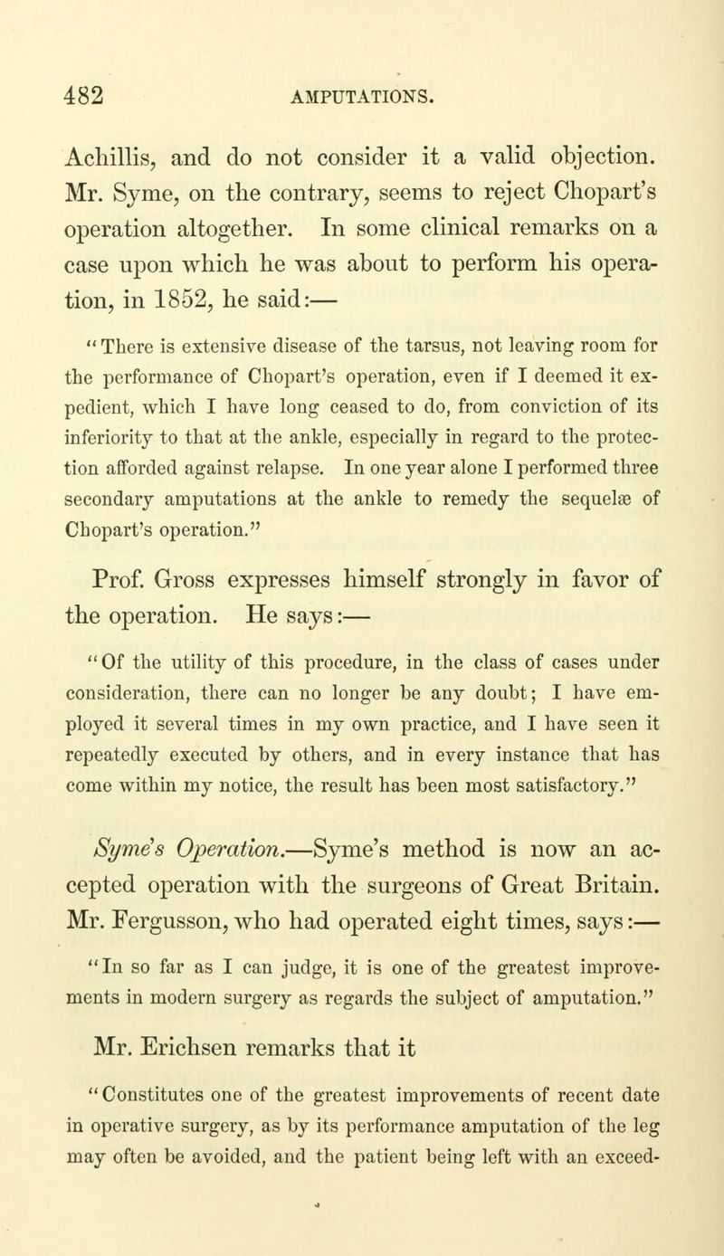 Achillis, and do not consider it a valid objection. Mr. Syme, on the contrary, seems to reject Chopart's operation altogether. In some clinical remarks on a case upon which he was about to perform his opera- tion, in 1852, he said:—  There is extensive disease of the tarsus, not leaving room for the performance of Chopart's operation, even if I deemed it ex- pedient, which I have long ceased to do, from conviction of its inferiority to that at the ankle, especially in regard to the protec- tion afforded against relapse. In one year alone I performed three secondary amputations at the ankle to remedy the sequelae of Chopart's operation. Prof. Gross expresses himself strongly in favor of the operation. He says:—  Of the utility of this procedure, in the class of cases under consideration, there can no longer be any doubt; I have em- ployed it several times in my own practice, and I have seen it repeatedly executed by others, and in every instance that has come within my notice, the result has been most satisfactory. Symes Operation.—Syme's method is now an ac- cepted operation with the surgeons of Great Britain. Mr. Fergusson, who had operated eight times, says:— In so far as I can judge, it is one of the greatest improve- ments in modern surgery as regards the subject of amputation. Mr. Erichsen remarks that it Constitutes one of the greatest improvements of recent date in operative surgery, as by its performance amputation of the leg may often be avoided, and the patient being left with an exceed-