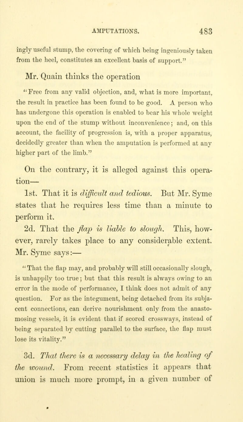 ingly useful stump, the covering of which being ingeniously taken from the heel, constitutes an excellent basis of support. Mr. Quain thinks the operation Free from any valid objection, and, what is more important, the result in practice has been found to be good. A person who has undergone this operation is enabled to bear his whole weight upon the end of the stump without inconvenience; and, on this account, the facility of progression is, with a proper apparatus, decidedly greater than when the amputation is performed at any higher part of the limb. On the contrary, it is alleged against this opera- tion— 1st. That it is difficult and tedious. But Mr. Syme states that he requires less time than a minute to perform it. 2d. That the flap is liable to slough. This, how- ever, rarely takes place to any considerable extent. Mr. Syme says:—  That the flap may, and probably will still occasionally slough, is unhappily too true; but that this result is always owing to an error in the mode of performance, I think does not admit of any question. For as the integument, being detached from its subja- cent connections, can derive nourishment only from the anasto- mosing vessels, it is evident that if scored crossways, instead of being separated by cutting parallel to the surface, the flap must lose its vitality. 3d. That there is a necessary delay in the healing of the wound. From recent statistics it appears that union is much more prompt, in a given number of