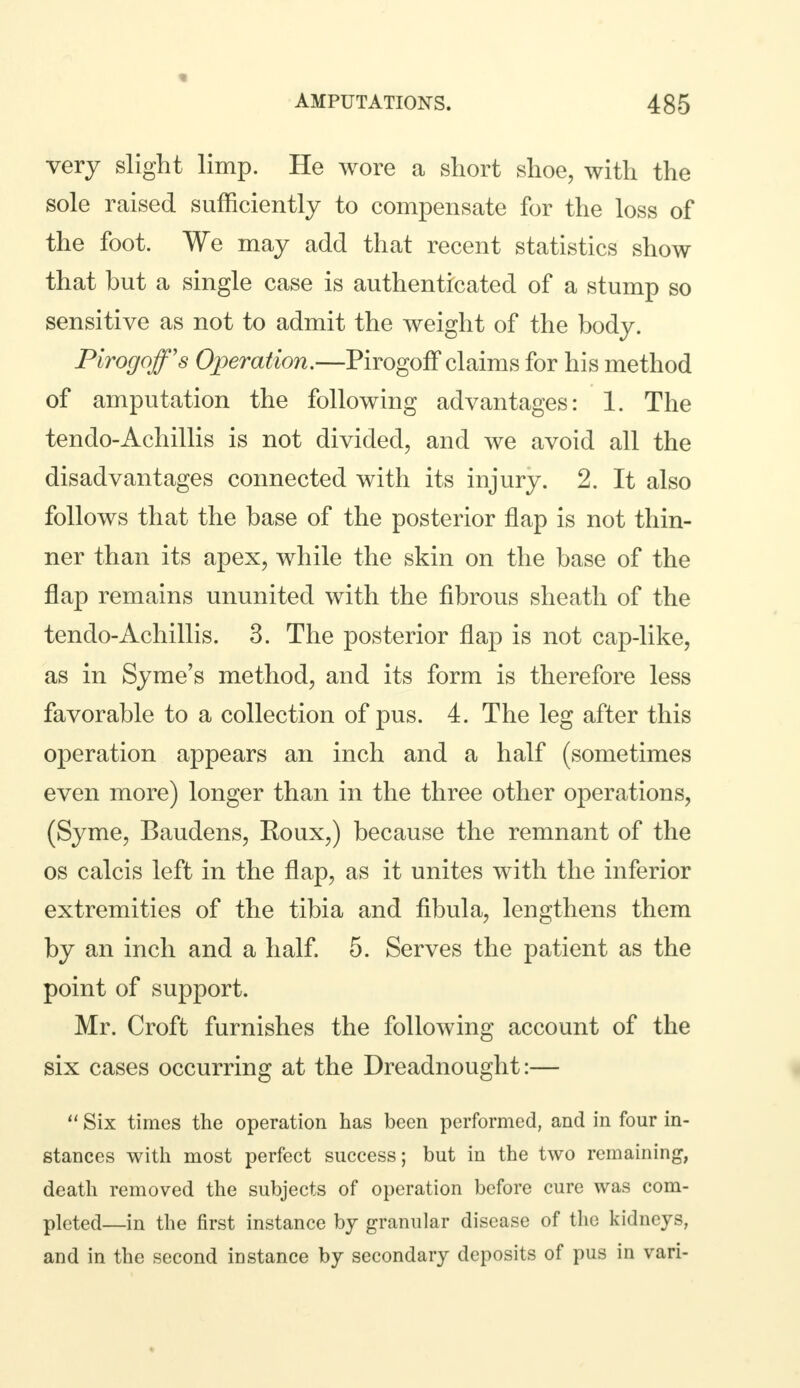 very slight limp. He wore a short shoe, with the sole raised sufficiently to compensate for the loss of the foot. We may add that recent statistics show that but a single case is authenticated of a stump so sensitive as not to admit the weight of the body. Pirogoff's Operation.—Pirogoff claims for his method of amputation the following advantages: 1. The tendo-Achillis is not divided, and we avoid all the disadvantages connected with its injury. 2. It also follows that the base of the posterior flap is not thin- ner than its apex, while the skin on the base of the flap remains ununited with the fibrous sheath of the tendo-Achillis. 3. The posterior flap is not cap-like, as in Syme's method, and its form is therefore less favorable to a collection of pus. 4. The leg after this operation appears an inch and a half (sometimes even more) longer than in the three other operations, (Syme, Baudens, Roux,) because the remnant of the os calcis left in the flap, as it unites with the inferior extremities of the tibia and fibula, lengthens them by an inch and a half. 5. Serves the patient as the point of support. Mr. Croft furnishes the following account of the six cases occurring at the Dreadnought:—  Six times the operation has been performed, and in four in- stances with most perfect success; but in the two remaining, death removed the subjects of operation before cure was com- pleted—in the first instance by granular disease of the kidneys, and in the second instance by secondary deposits of pus in vari-