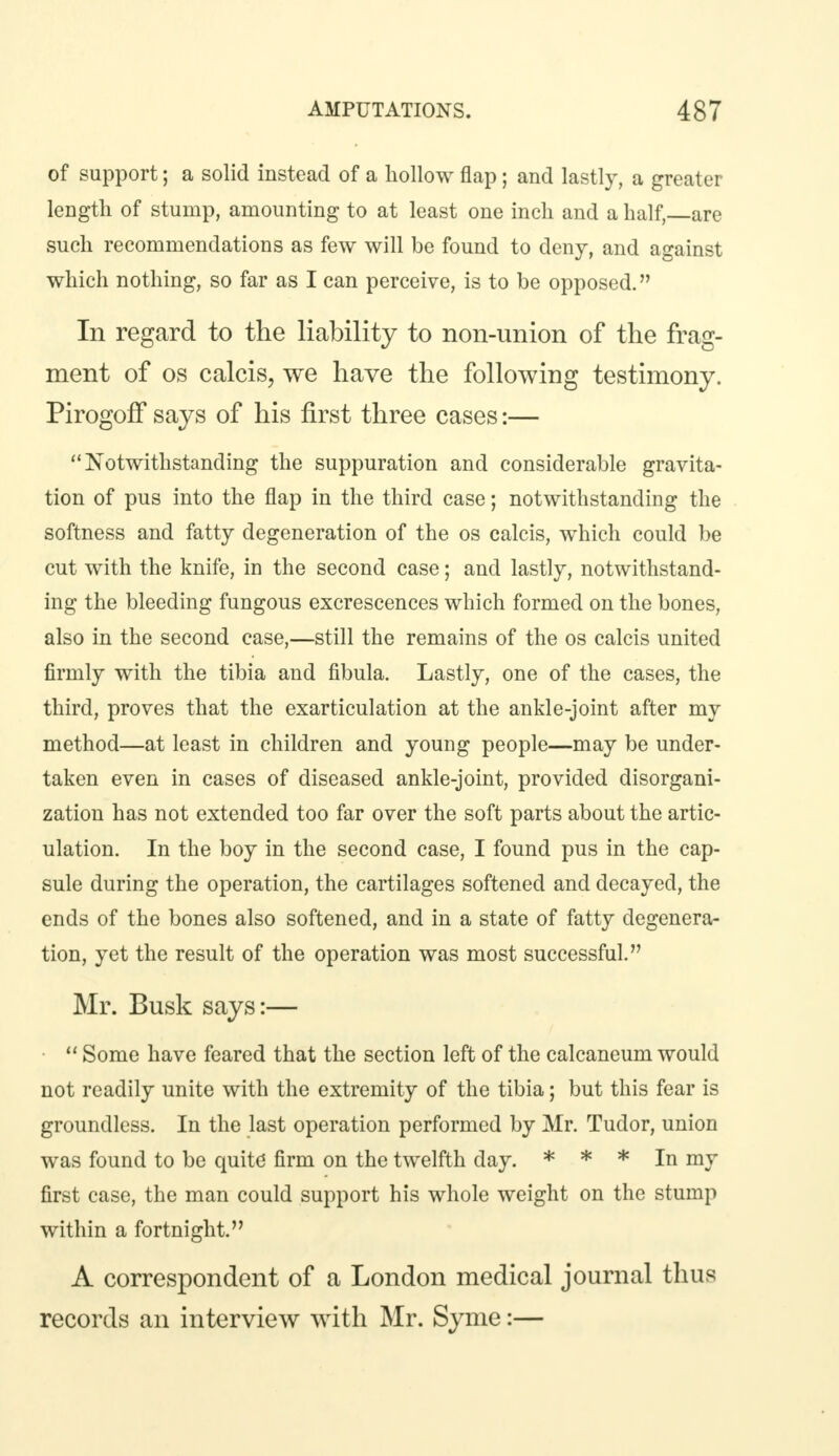 of support; a solid instead of a hollow flap; and lastly, a greater length of stump, amounting to at least one inch and a half, are such recommendations as few will be found to deny, and against which nothing, so far as I can perceive, is to be opposed. In regard to the liability to non-union of the frag- ment of os calcis, we have the following testimony. PirogofFsays of his first three cases:— Notwithstanding the suppuration and considerable gravita- tion of pus into the flap in the third case; notwithstanding the softness and fatty degeneration of the os calcis, which could be cut with the knife, in the second case; and lastly, notwithstand- ing the bleeding fungous excrescences which formed on the bones, also in the second case,—still the remains of the os calcis united firmly with the tibia and fibula. Lastly, one of the cases, the third, proves that the exarticulation at the ankle-joint after my method—at least in children and young people—may be under- taken even in cases of diseased ankle-joint, provided disorgani- zation has not extended too far over the soft parts about the artic- ulation. In the boy in the second case, I found pus in the cap- sule during the operation, the cartilages softened and decayed, the ends of the bones also softened, and in a state of fatty degenera- tion, yet the result of the operation was most successful. Mr. Busk says:—  Some have feared that the section left of the calcaneum would not readily unite with the extremity of the tibia; but this fear is groundless. In the last operation performed by Mr. Tudor, union was found to be quite firm on the twelfth day. * * * In my first case, the man could support his whole weight on the stump within a fortnight. A correspondent of a London medical journal thus records an interview with Mr. Syme:—