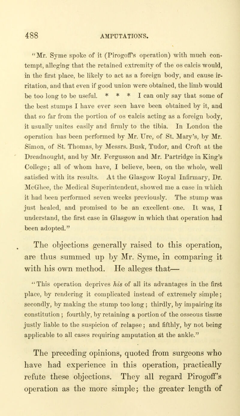 Mr. Syme spoke of it (PirogofTs operation) with much con- tempt, alleging that the retained extremity of the os calcis would, in the first place, be likely to act as a foreign body, and cause ir- ritation, and that even if good union were obtained, the limb would be too long to be useful. * * * I can only say that some of the best stumps I have ever seen have been obtained by it, and that so far from the portion of os calcis acting as a foreign body, it usually unites easily and firmly to the tibia. In London the operation has been performed by Mr. Ure, of St. Mary's, by Mr. Simon, of St. Thomas, by Messrs. Busk, Tudor, and Croft at the Dreadnought, and by Mr. Fergusson and Mr. Partridge in King's College; all of whom have, I believe, been, on the whole, well satisfied with its results. At the Glasgow Royal Infirmary, Dr. McGliee, the Medical Superintendent, showed me a case in which it had been performed seven weeks previously. The stump was just healed, and promised to be an excellent one. It was, I understand, the first case in Glasgow in which that operation had been adopted. The objections generally raised to this operation, are thus summed up by Mr. Syme, in comparing it with his own method. He alleges that— This operation deprives his of all its advantages in the first place, by rendering it complicated instead of extremely simple; secondly, by making the stump too long ; thirdly, by impairing its constitution ; fourthly, by retaining a portion of the osseous tissue justly liable to the suspicion of relapse; and fifthly, by not being applicable to all cases requiring amputation at the ankle. The preceding opinions, quoted from surgeons who have had experience in this operation, practically refute these objections. They all regard PirogofTs operation as the more simple; the greater length of