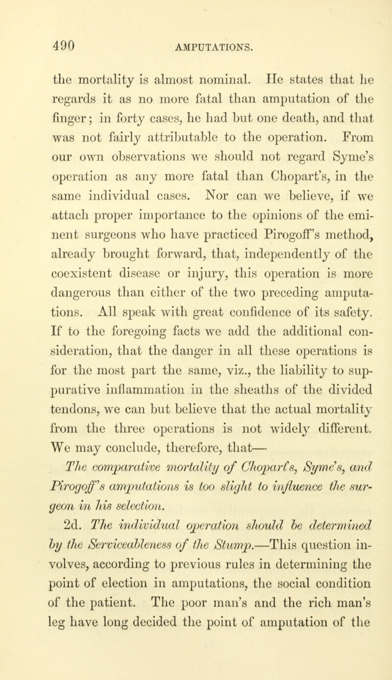 the mortality is almost nominal. He states that he regards it as no more fatal than amputation of the finger; in forty cases, he had but one death, and that was not fairly attributable to the operation. From our own observations we should not regard Syme's operation as any more fatal than Chopart's, in the same individual cases. Nor can we believe, if we attach proper importance to the opinions of the emi- nent surgeons who have practiced PirogofFs method, already brought forward, that, independently of the coexistent disease or injury, this operation is more dangerous than either of the two preceding amputa- tions. All speak with great confidence of its safety. If to the foregoing facts we add the additional con- sideration, that the danger in all these operations is for the most part the same, viz., the liability to sup- purative inflammation in the sheaths of the divided tendons, we can but believe that the actual mortality from the three operations is not widely different. We may conclude, therefore, that— The comparative mortality of Chopart's, Syme's, and Plrogojfs amputations is too slight to influence the sur- geon in his selection. 2d. The individual operation should be determined by the Serviceableness of the Stump.—This question in- volves, according to previous rules in determining the point of election in amputations, the social condition of the patient. The poor man's and the rich man's leg have long decided the point of amputation of the