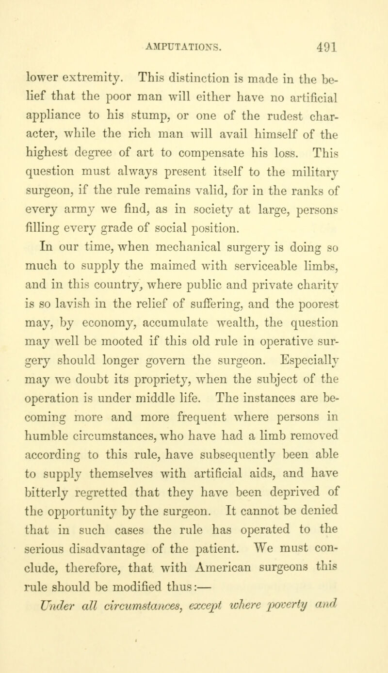 lower extremity. This distinction is made in the be- lief that the poor man will either have no artificial appliance to his stump, or one of the rudest char- acter, while the rich man will avail himself of the highest degree of art to compensate his loss. This question must always present itself to the military surgeon, if the rule remains valid, for in the ranks of every army we find, as in society at large, persons filling every grade of social position. In our time, when mechanical surgery is doing so much to supply the maimed with serviceable limbs, and in this country, where public and private charity is so lavish in the relief of suffering, and the poorest may, by economy, accumulate wealth, the question may well be mooted if this old rule in operative sur- gery should longer govern the surgeon. Especially may we doubt its propriety, when the subject of the operation is under middle life. The instances are be- coming more and more frequent where persons in humble circumstances, who have had a limb removed according to this rule, have subsequently been able to supply themselves with artificial aids, and have bitterly regretted that they have been deprived of the opportunity by the surgeon. It cannot be denied that in such cases the rule has operated to the serious disadvantage of the patient. We must con- clude, therefore, that with American surgeons this rule should be modified thus:— Under all circumstances, except where poverty and,