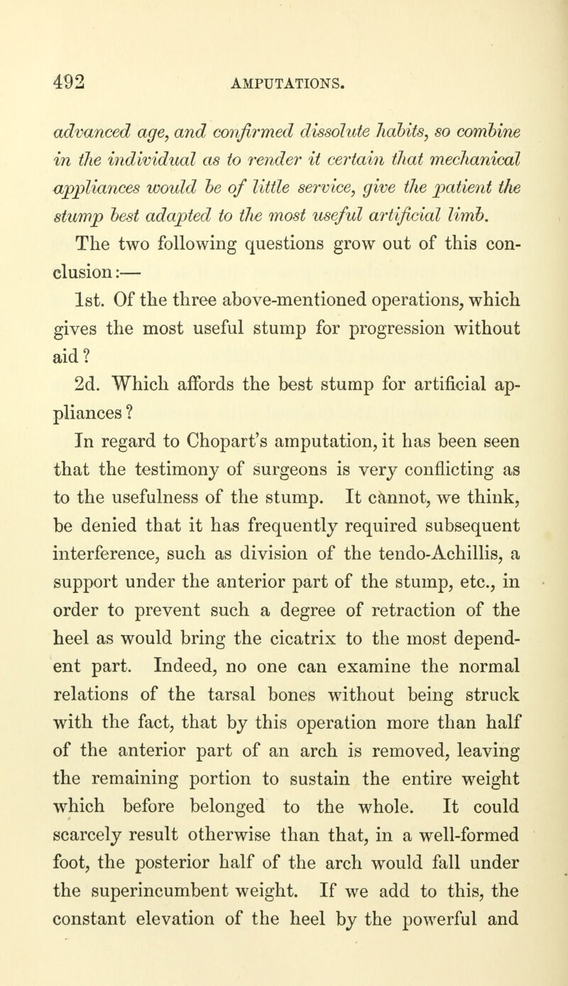 advanced age, and confirmed dissolute habits, so combine in the individual as to render it certain that mechanical alliances would be of little service, give the patient the stump best adapted to tlie most useful artificial limb. The two following questions grow out of this con- clusion :— 1st. Of the three above-mentioned operations, which gives the most useful stump for progression without aid? 2d. Which affords the best stump for artificial ap- pliances ? In regard to Chopart's amputation, it has been seen that the testimony of surgeons is very conflicting as to the usefulness of the stump. It cannot, we think, be denied that it has frequently required subsequent interference, such as division of the tendo-Achillis, a support under the anterior part of the stump, etc., in order to prevent such a degree of retraction of the heel as would bring the cicatrix to the most depend- ent part. Indeed, no one can examine the normal relations of the tarsal bones without being struck with the fact, that by this operation more than half of the anterior part of an arch is removed, leaving the remaining portion to sustain the entire weight which before belonged to the whole. It could scarcely result otherwise than that, in a well-formed foot, the posterior half of the arch would fall under the superincumbent weight. If we add to this, the constant elevation of the heel by the powerful and