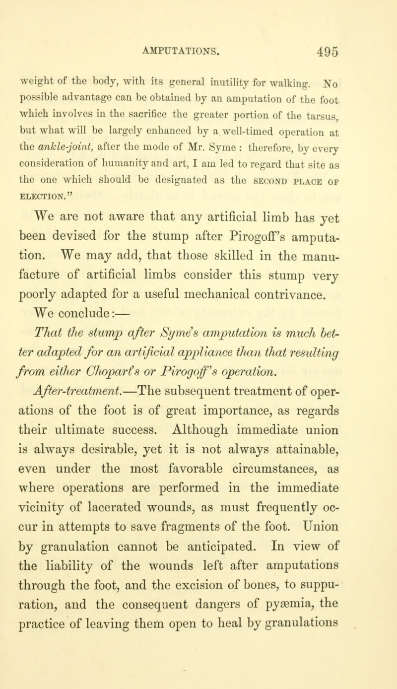 weight of the body, with its general inutility for walking. No possible advantage can be obtained by an amputation of the foot which involves in the sacrifice the greater portion of the tarsus, but what will be largely enhanced by a well-timed operation at the ankle-joint, after the mode of Mr. Syme : therefore, by every consideration of humanity and art, I am led to regard that site as the one which should be designated as the second place of ELECTION. We are not aware that any artificial limb has yet been devised for the stump after Pirogoff's amputa- tion. We may add, that those skilled in the manu- facture of artificial limbs consider this stump very poorly adapted for a useful mechanical contrivance. We conclude:— That the stump after Symes amputation is much bet- ter adapted for an artificial appliance than that resulting from either C/wparfs or Pirogoff's operation. After-treatment.—The subsequent treatment of oper- ations of the foot is of great importance, as regards their ultimate success. Although immediate union is always desirable, yet it is not always attainable, even under the most favorable circumstances, as where operations are performed in the immediate vicinity of lacerated wounds, as must frequently oc- cur in attempts to save fragments of the foot. Union by granulation cannot be anticipated. In view of the liability of the wounds left after amputations through the foot, and the excision of bones, to suppu- ration, and the consequent dangers of pysemia, the practice of leaving them open to heal by granulations