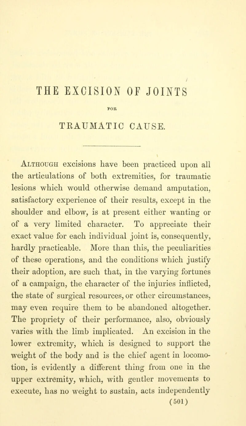 FOR TRAUMATIC CAUSE. Although excisions have been practiced upon all the articulations of both extremities, for traumatic lesions which would otherwise demand amputation, satisfactory experience of their results, except in the shoulder and elbow, is at present either wanting or of a very limited character. To appreciate their exact value for each individual joint is, consequently, hardly practicable. More than this, the peculiarities of these operations, and the conditions which justify their adoption, are such that, in the varying fortunes of a campaign, the character of the injuries inflicted, the state of surgical resources, or other circumstances, may even require them to be abandoned altogether. The propriety of their performance, also, obviously varies with the limb implicated. An excision in the lower extremity, which is designed to support the weight of the body and is the chief agent in locomo- tion, is evidently a different thing from one in the upper extremity, which, with gentler movements to execute, has no weight to sustain, acts independently