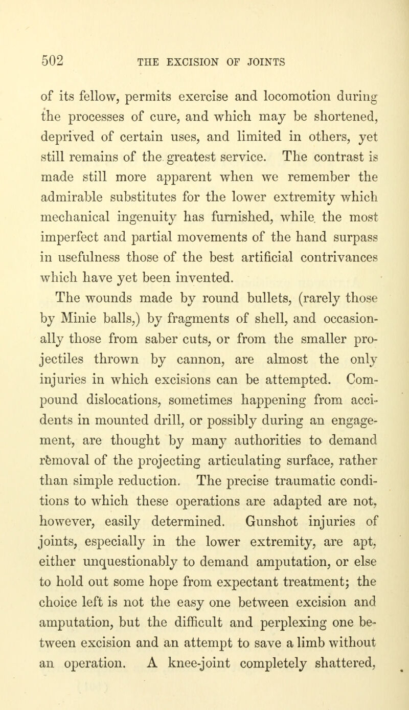 of its fellow, permits exercise and locomotion during the processes of cure, and which may be shortened, deprived of certain uses, and limited in others, yet still remains of the greatest service. The contrast is made still more apparent when we remember the admirable substitutes for the lower extremity which mechanical ingenuity has furnished, while the most imperfect and partial movements of the hand surpass in usefulness those of the best artificial contrivances which have yet been invented. The wounds made by round bullets, (rarely those by Minie balls,) by fragments of shell, and occasion- ally those from saber cuts, or from the smaller pro- jectiles thrown by cannon, are almost the only injuries in which excisions can be attempted. Com- pound dislocations, sometimes happening from acci- dents in mounted drill, or possibly during an engage- ment, are thought by many authorities to demand removal of the projecting articulating surface, rather than simple reduction. The precise traumatic condi- tions to which these operations are adapted are not, however, easily determined. Gunshot injuries of joints, especially in the lower extremity, are apt, either unquestionably to demand amputation, or else to hold out some hope from expectant treatment; the choice left is not the easy one between excision and amputation, but the difficult and perplexing one be- tween excision and an attempt to save a limb without an operation. A knee-joint completely shattered,