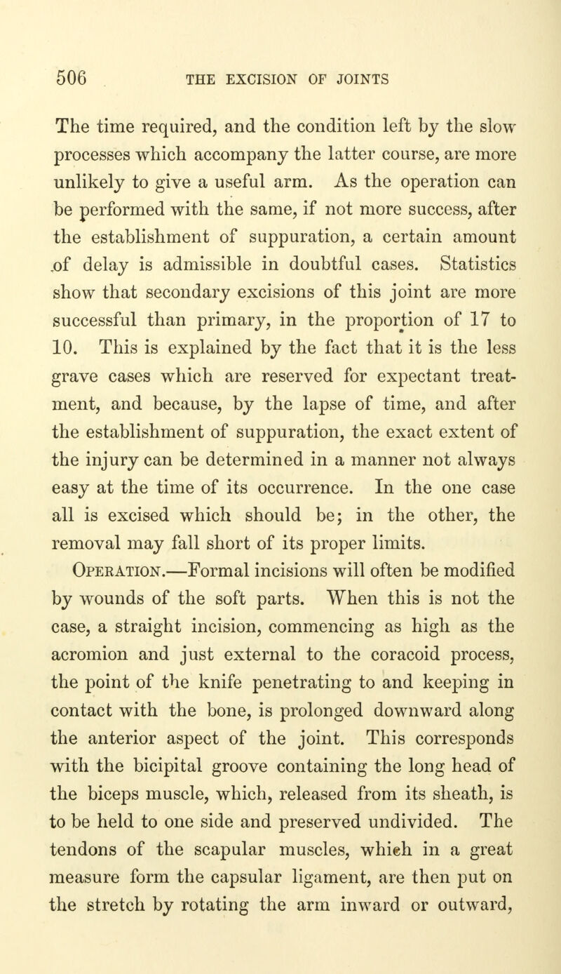The time required, and the condition left by the slow processes which accompany the latter course, are more unlikely to give a useful arm. As the operation can be performed with the same, if not more success, after the establishment of suppuration, a certain amount x>f delay is admissible in doubtful cases. Statistics show that secondary excisions of this joint are more successful than primary, in the proportion of 17 to 10. This is explained by the fact that it is the less grave cases which are reserved for expectant treat- ment, and because, by the lapse of time, and after the establishment of suppuration, the exact extent of the injury can be determined in a manner not always easy at the time of its occurrence. In the one case all is excised which should be; in the other, the removal may fall short of its proper limits. Operation.—Formal incisions will often be modified by wounds of the soft parts. When this is not the case, a straight incision, commencing as high as the acromion and just external to the coracoid process, the point of the knife penetrating to and keeping in contact with the bone, is prolonged downward along the anterior aspect of the joint. This corresponds with the bicipital groove containing the long head of the biceps muscle, which, released from its sheath, is to be held to one side and preserved undivided. The tendons of the scapular muscles, whieh in a great measure form the capsular ligament, are then put on the stretch by rotating the arm inward or outward,