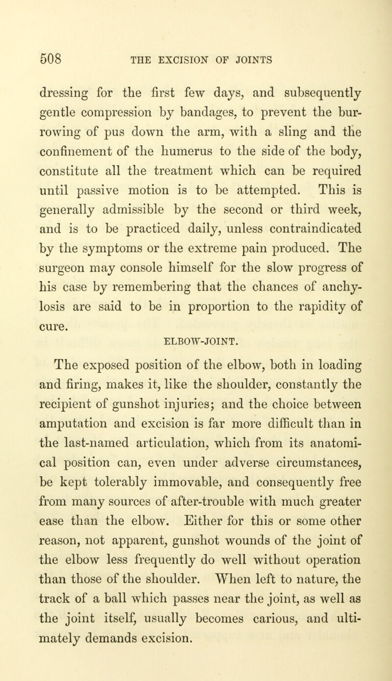 dressing for the first few days, and subsequently gentle compression by bandages, to prevent the bur- rowing of pus down the arm, with a sling and the confinement of the humerus to the side of the body, constitute all the treatment which can be required until passive motion is to be attempted. This is generally admissible by the second or third week, and is to be practiced daily, unless contraindicated by the symptoms or the extreme pain produced. The surgeon may console himself for the slow progress of his case by remembering that the chances of anchy- losis are said to be in proportion to the rapidity of cure. ELBOW-JOINT. The exposed position of the elbow, both in loading and firing, makes it, like the shoulder, constantly the recipient of gunshot injuries; and the choice between amputation and excision is far more difficult than in the last-named articulation, which from its anatomi- cal position can, even under adverse circumstances, be kept tolerably immovable, and consequently free from many sources of after-trouble with much greater ease than the elbow. Either for this or some other reason, not apparent, gunshot wounds of the joint of the elbow less frequently do well without operation than those of the shoulder. When left to nature, the track of a ball which passes near the joint, as well as the joint itself, usually becomes carious, and ulti- mately demands excision.