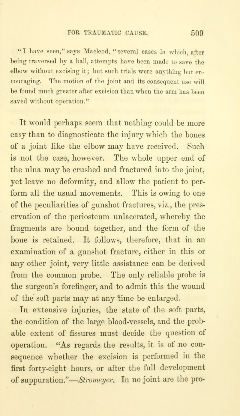  I have seen, says Macleod,  several cases in which, after being traversed by a ball, attempts have been made to save the elbow without excising it; but such trials were anything but en- couraging. The motion of the joint and its consequent use will be found much greater after excision than when the arm has been saved without operation. It would perhaps seem that nothing could be more easy than to diagnosticate the injury which the bones of a joint like the elbow may have received. Such is not the case, however. The whole upper end of the ulna may be crushed and fractured into the joint, yet leave no deformity, and allow the patient to per- form all the usual movements. This is owing to one of the peculiarities of gunshot fractures, viz., the pres- ervation of the periosteum unlacerated, whereby the fragments are bound together, and the form of the bone is retained. It follows, therefore, that in an examination of a gunshot fracture, either in this or any other joint, very little assistance can be derived from the common probe. The only reliable probe is the surgeon's forefinger, and to admit this the wound of the soft parts may at any time be enlarged. In extensive injuries, the state of the soft parts, the condition of the large blood-vessels, and the prob- able extent of fissures must decide the question of operation. As regards the results, it is of no con- sequence whether the excision is performed in the first forty-eight hours, or after the full development of suppuration.—Stromeyer. In no joint are the pro-