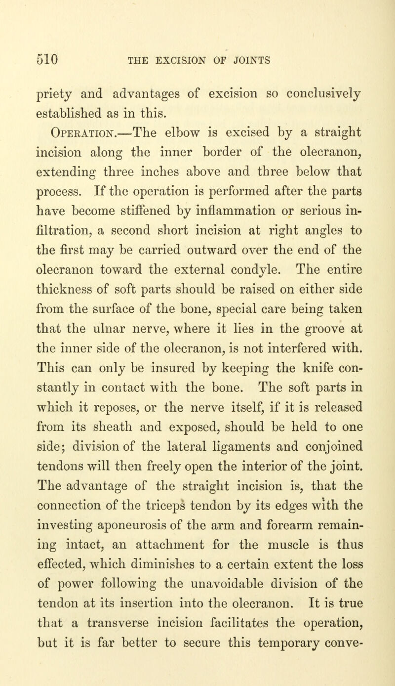 priety and advantages of excision so conclusively established as in this. Operation.—The elbow is excised by a straight incision along the inner border of the olecranon, extending three inches above and three below that process. If the operation is performed after the parts have become stiffened by inflammation or serious in- filtration, a second short incision at right angles to the first may be carried outward over the end of the olecranon toward the external condyle. The entire thickness of soft parts should be raised on either side from the surface of the bone, special care being taken that the ulnar nerve, where it lies in the groove at the inner side of the olecranon, is not interfered with. This can only be insured by keeping the knife con- stantly in contact with the bone. The soft parts in which it reposes, or the nerve itself, if it is released from its sheath and exposed, should be held to one side; division of the lateral ligaments and conjoined tendons will then freely open the interior of the joint. The advantage of the straight incision is, that the connection of the triceps tendon by its edges with the investing aponeurosis of the arm and forearm remain- ing intact, an attachment for the muscle is thus effected, which diminishes to a certain extent the loss of power following the unavoidable division of the tendon at its insertion into the olecranon. It is true that a transverse incision facilitates the operation, but it is far better to secure this temporary conve-