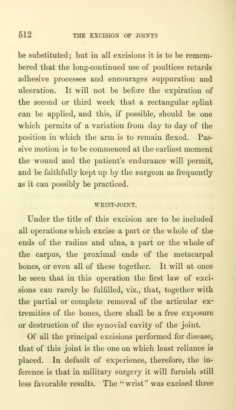 be substituted; but in all excisions it is to be remem- bered that the long-continued use of poultices retards adhesive processes and encourages suppuration and ulceration. It will not be before the expiration of the second or third week that a rectangular splint can be applied, and this, if possible, should be one which permits of a variation from day to day of the position in which the arm is to remain flexed. Pas- sive motion is to be commenced at the earliest moment the wound and the patient's endurance will permit, and be faithfully kept up by the surgeon as frequently as it can possibly be practiced. WRIST-JOINT. Under the title of this excision are to be included all operations which excise a part or the whole of the ends of the radius and ulna, a part or the whole of the carpus, the proximal ends of the metacarpal bones, or even all of these together. It will at once be seen that in this operation the first law of exci- sions can rarely be fulfilled, viz., that, together with the partial or complete removal of the articular ex- tremities of the bones, there shall be a free exposure or destruction of the synovial cavity of the joint. Of all the principal excisions performed for disease, that of this joint is the one on which least reliance is placed. In default of experience, therefore, the in- ference is that in military surgery it will furnish still less favorable results. The wrist was excised three