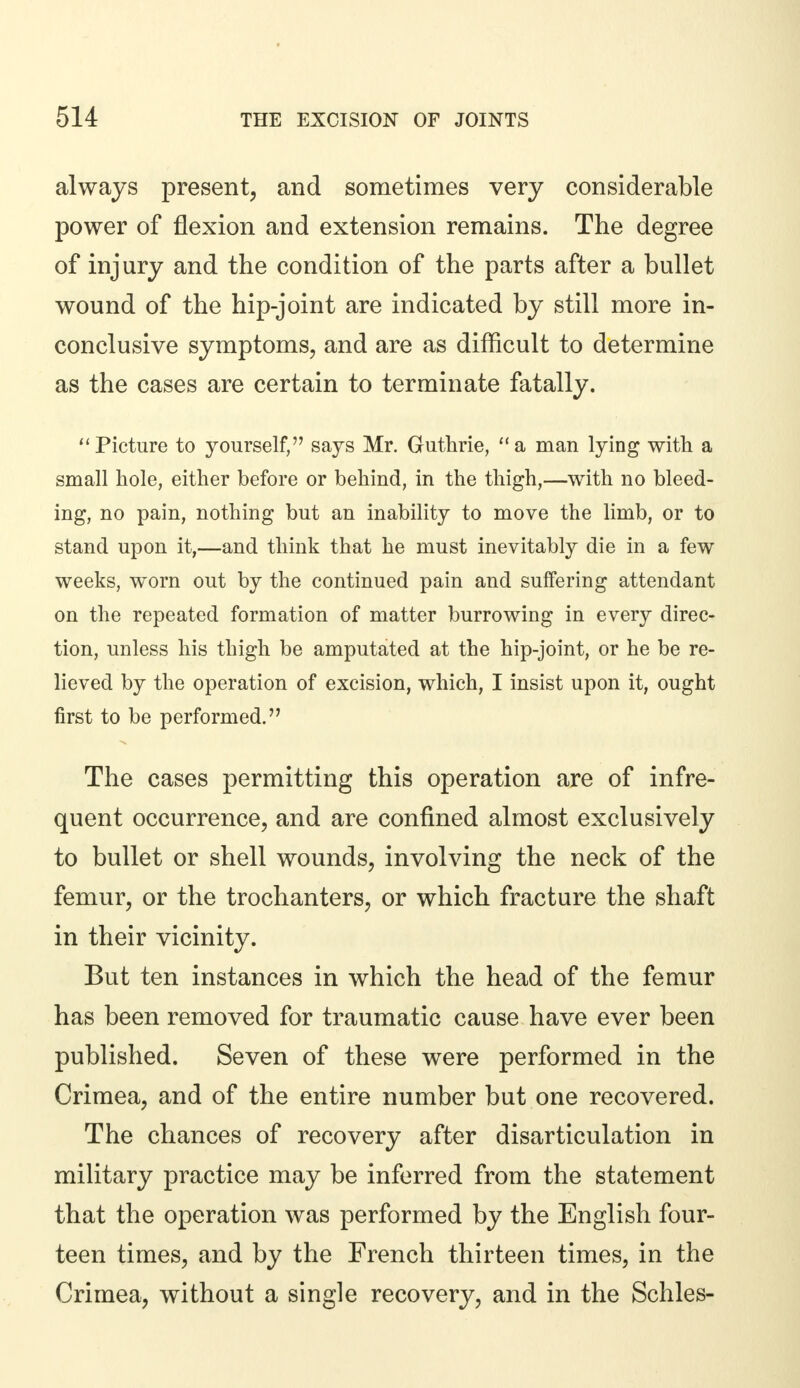 always present, and sometimes very considerable power of flexion and extension remains. The degree of injury and the condition of the parts after a bullet wound of the hip-joint are indicated by still more in- conclusive symptoms, and are as difficult to determine as the cases are certain to terminate fatally. Picture to yourself, says Mr. Guthrie, a man lying with a small hole, either before or behind, in the thigh,—with no bleed- ing, no pain, nothing but an inability to move the limb, or to stand upon it,—and think that he must inevitably die in a few weeks, worn out by the continued pain and suffering attendant on the repeated formation of matter burrowing in every direc- tion, unless his thigh be amputated at the hip-joint, or he be re- lieved by the operation of excision, which, I insist upon it, ought first to be performed. The cases permitting this operation are of infre- quent occurrence, and are confined almost exclusively to bullet or shell wounds, involving the neck of the femur, or the trochanters, or which fracture the shaft in their vicinity. But ten instances in which the head of the femur has been removed for traumatic cause have ever been published. Seven of these were performed in the Crimea, and of the entire number but one recovered. The chances of recovery after disarticulation in military practice may be inferred from the statement that the operation was performed by the English four- teen times, and by the French thirteen times, in the Crimea, without a single recovery, and in the Schles-