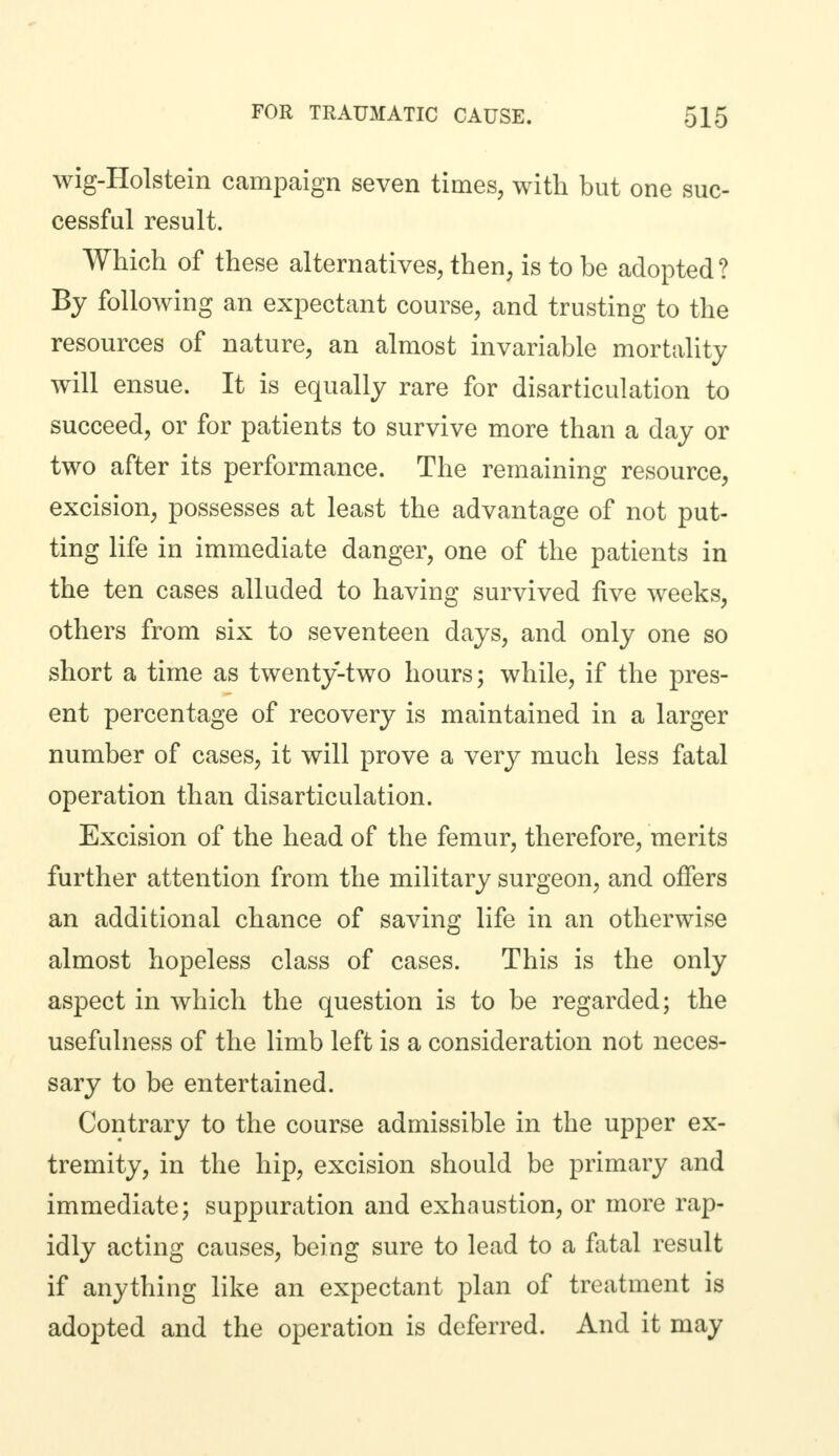 wig-Holstein campaign seven times, with but one suc- cessful result. Which of these alternatives, then, is to be adopted? By following an expectant course, and trusting to the resources of nature, an almost invariable mortality will ensue. It is equally rare for disarticulation to succeed, or for patients to survive more than a day or two after its performance. The remaining resource, excision, possesses at least the advantage of not put- ting life in immediate danger, one of the patients in the ten cases alluded to having survived five weeks, others from six to seventeen days, and only one so short a time as twenty-two hours; while, if the pres- ent percentage of recovery is maintained in a larger number of cases, it will prove a very much less fatal operation than disarticulation. Excision of the head of the femur, therefore, merits further attention from the military surgeon, and offers an additional chance of saving life in an otherwise almost hopeless class of cases. This is the only aspect in which the question is to be regarded; the usefulness of the limb left is a consideration not neces- sary to be entertained. Contrary to the course admissible in the upper ex- tremity, in the hip, excision should be primary and immediate; suppuration and exhaustion, or more rap- idly acting causes, being sure to lead to a fatal result if anything like an expectant plan of treatment is adopted and the operation is deferred. And it may