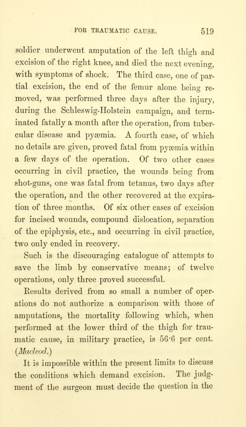 soldier underwent amputation of the left thigh and excision of the right knee, and died the next evening, with symptoms of shock. The third case, one of par- tial excision, the end of the femur alone being re- moved, was performed three days after the injury, during the Schleswig-Holstein campaign, and term- inated fatally a month after the operation, from tuber- cular disease and pyaemia. A fourth case, of which no details are given, proved fatal from pyaemia within a few days of the operation. Of two other cases occurring in civil practice, the wounds being from shot-guns, one was fatal from tetanus, two days after the operation, and the other recovered at the expira- tion of three months. Of six other cases of excision for incised wounds, compound dislocation, separation of the epiphysis, etc., and occurring in civil practice, two only ended in recovery. Such is the discouraging catalogue of attempts to save the limb by conservative means; of twelve operations, only three proved successful. Kesults derived from so small a number of oper- ations do not authorize a comparison with those of amputations, the mortality following which, when performed at the lower third of the thigh for trau- matic cause, in military practice, is 56*6 per cent. (Macleod.) It is impossible within the present limits to discuss the conditions which demand excision. The judg- ment of the surgeon must decide the question in the