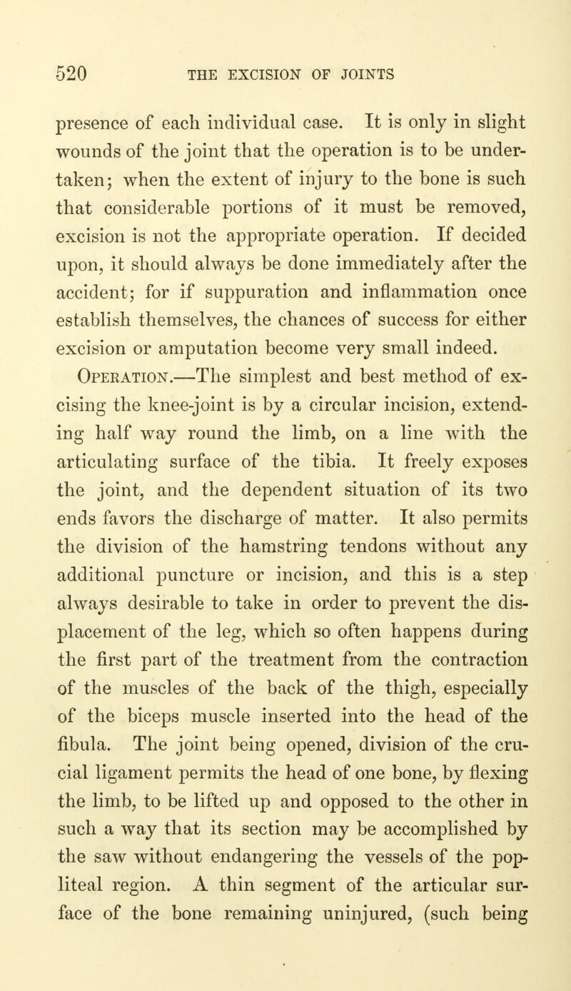 presence of each individual case. It is only in slight wounds of the joint that the operation is to be under- taken; when the extent of injury to the bone is such that considerable portions of it must be removed, excision is not the appropriate operation. If decided upon, it should always be done immediately after the accident; for if suppuration and inflammation once establish themselves, the chances of success for either excision or amputation become very small indeed. Operation.—The simplest and best method of ex- cising the knee-joint is by a circular incision, extend- ing half way round the limb, on a line with the articulating surface of the tibia. It freely exposes the joint, and the dependent situation of its two ends favors the discharge of matter. It also permits the division of the hamstring tendons without any additional puncture or incision, and this is a step always desirable to take in order to prevent the dis- placement of the leg, which so often happens during the first part of the treatment from the contraction of the muscles of the back of the thigh, especially of the biceps muscle inserted into the head of the fibula. The joint being opened, division of the cru- cial ligament permits the head of one bone, by flexing the limb, to be lifted up and opposed to the other in such a way that its section may be accomplished by the saw without endangering the vessels of the pop- liteal region. A thin segment of the articular sur- face of the bone remaining uninjured, (such being