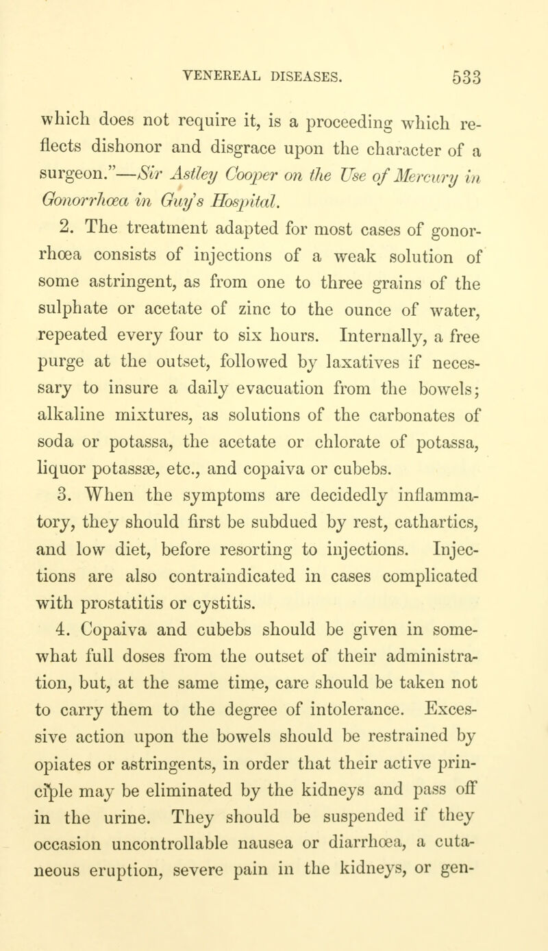 which does not require it, is a proceeding which re- flects dishonor and disgrace upon the character of a surgeon.—Sir Astley Cooper on the Use of Mercury in Gonorrhoea in Guys Hospital. 2. The treatment adapted for most cases of gonor- rhoea consists of injections of a weak solution of some astringent, as from one to three grains of the sulphate or acetate of zinc to the ounce of water, repeated every four to six hours. Internally, a free purge at the outset, followed by laxatives if neces- sary to insure a daily evacuation from the bowels; alkaline mixtures, as solutions of the carbonates of soda or potassa, the acetate or chlorate of potassa, liquor potassse, etc., and copaiva or cubebs. 3. When the symptoms are decidedly inflamma- tory, they should first be subdued by rest, cathartics, and low diet, before resorting to injections. Injec- tions are also contraindicated in cases complicated wTith prostatitis or cystitis. 4. Copaiva and cubebs should be given in some- what full doses from the outset of their administra- tion, but, at the same time, care should be taken not to carry them to the degree of intolerance. Exces- sive action upon the bowels should be restrained by opiates or astringents, in order that their active prin- ciple may be eliminated by the kidneys and pass off in the urine. They should be suspended if they occasion uncontrollable nausea or diarrhoea, a cuta- neous eruption, severe pain in the kidneys, or gen-